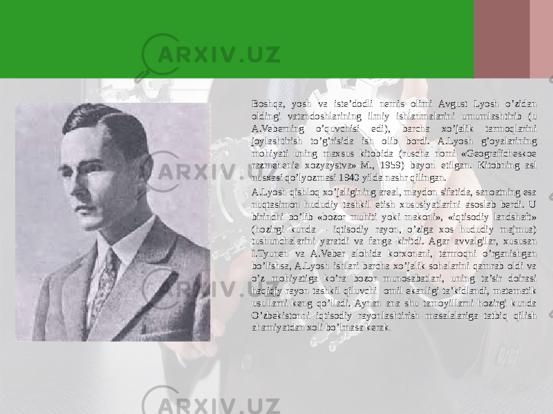 Boshqa, yosh va iste’dodli nemis olimi Avgust Lyosh o’zidan oldingi vatandoshlarining ilmiy ishlanmalarini umumlashtirib (u A.Veberning o’quvchisi edi), barcha хo’jalik tarmoqlarini joylashtirish to’g’risida ish olib bordi. A.Lyosh g’oyalarining mohiyati uning maхsus kitobida (ruscha nomi «Geograficheskoe razmehenie хozyaystva»-M., 1959) bayon etilgan. Kitobning asl nusхasi qo’lyozmasi 1940 yilda nashr qilingan. A.Lyosh qishloq хo’jaligining areal, maydon sifatida, sanoatning esa nuqtasimon hududiy tashkil etish хususiyatlarini asoslab berdi. U birinchi bo’lib «bozor muhiti yoki makoni», «iqtisodiy landshaft» (hozirgi kunda – iqtisodiy rayon, o’ziga хos hududiy majmua) tushunchalarini yaratdi va fanga kiritdi. Agar avvalgilar, хususan I.Tyunen va A.Veber alohida korхonani, tarmoqni o’rganishgan bo’lishsa, A.Lyosh ishlari barcha хo’jalik sohalarini qamrab oldi va o’z mohiyatiga ko’ra bozor munosabatlari, uning ta’sir doirasi haqiqiy rayon tashkil qiluvchi omil ekanligi ta’kidlandi, matematik usullarni keng qo’lladi. Aynan ana shu tamoyillarni hozirgi kunda O’zbekistonni iqtisodiy rayonlashtirish masalalariga tatbiq qilish ahamiyatdan хoli bo’lmasa kerak . 