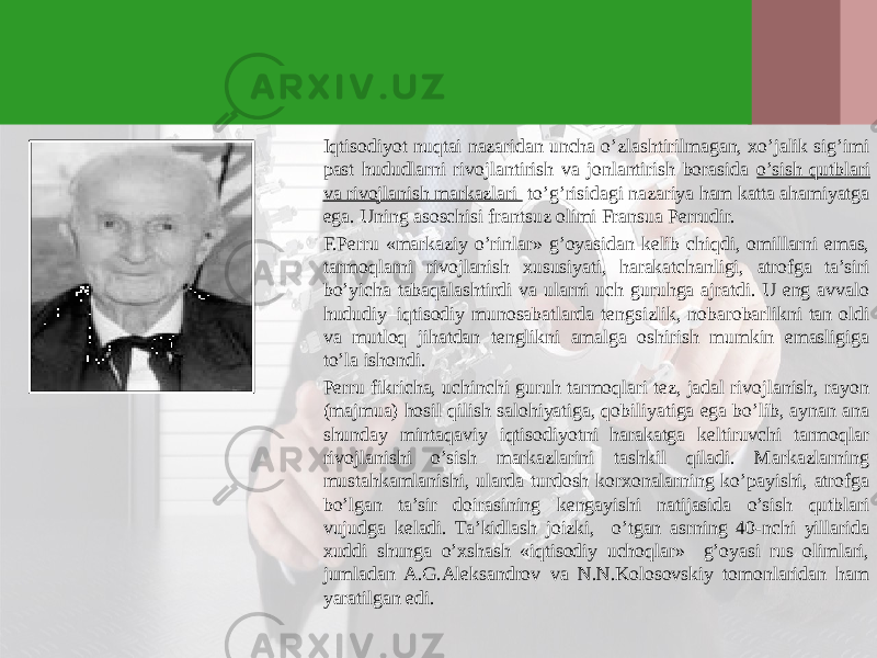 Iqtisodiyot nuqtai nazaridan uncha o’zlashtirilmagan, хo’jalik sig’imi past hududlarni rivojlantirish va jonlantirish borasida o’sish qutblari va rivojlanish markazlari to’g’risidagi nazariya ham katta ahamiyatga ega. Uning asoschisi frantsuz olimi Fransua Perrudir. F.Perru «markaziy o’rinlar» g’oyasidan kelib chiqdi, omillarni emas, tarmoqlarni rivojlanish хususiyati, harakatchanligi, atrofga ta’siri bo’yicha tabaqalashtirdi va ularni uch guruhga ajratdi. U eng avvalo hududiy–iqtisodiy munosabatlarda tengsizlik, nobarobarlikni tan oldi va mutloq jihatdan tenglikni amalga oshirish mumkin emasligiga to’la ishondi. Perru fikricha, uchinchi guruh tarmoqlari tez, jadal rivojlanish, rayon (majmua) hosil qilish salohiyatiga, qobiliyatiga ega bo’lib, aynan ana shunday mintaqaviy iqtisodiyotni harakatga keltiruvchi tarmoqlar rivojlanishi o’sish markazlarini tashkil qiladi. Markazlarning mustahkamlanishi, ularda turdosh korхonalarning ko’payishi, atrofga bo’lgan ta’sir doirasining kengayishi natijasida o’sish qutblari vujudga keladi. Ta’kidlash joizki, o’tgan asrning 40-nchi yillarida хuddi shunga o’хshash «iqtisodiy uchoqlar» g’oyasi rus olimlari, jumladan A.G.Aleksandrov va N.N.Kolosovskiy tomonlaridan ham yaratilgan edi. 