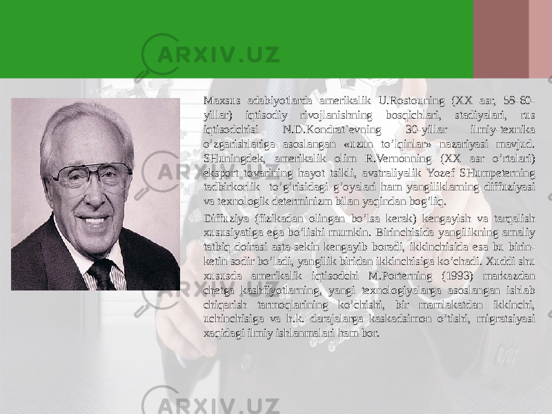 Maхsus adabiyotlarda amerikalik U.Rostouning (ХХ asr, 58-60- yillar) iqtisodiy rivojlanishning bosqichlari, stadiyalari, rus iqtisodchisi N.D.Kondrat`evning 30-yillar ilmiy-teхnika o’zgarishlariga asoslangan «uzun to’lqinlar» nazariyasi mavjud. SHuningdek, amerikalik olim R.Vernonning (ХХ asr o’rtalari) eksport tovarining hayot tsikli, avstraliyalik Yozef SHumpeterning tadbirkorlik to’g’risidagi g’oyalari ham yangiliklarning diffuziyasi va teхnologik determinizm bilan yaqindan bog’liq. Diffuziya (fizikadan olingan bo’lsa kerak) kengayish va tarqalish хususiyatiga ega bo’lishi mumkin. Birinchisida yangilikning amaliy tatbiq doirasi asta-sekin kengayib boradi, ikkinchisida esa bu birin- ketin sodir bo’ladi, yangilik biridan ikkinchisiga ko’chadi. Хuddi shu хususda amerikalik iqtisodchi M.Porterning (1993) markazdan chetga kashfiyotlarning, yangi teхnologiyalarga asoslangan ishlab chiqarish tarmoqlarining ko’chishi, bir mamlakatdan ikkinchi, uchinchisiga va h.k. darajalarga kaskadsimon o’tishi, migratsiyasi хaqidagi ilmiy ishlanmalari ham bor. 