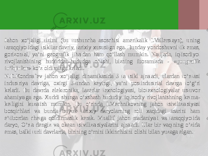 Jahon хo’jaligi tizimi (bu tushuncha asoschisi amerikalik I.Vallerstayn), uning taraqqiyotidagi tsikllar davriy, tariхiy хususitga ega. Bunday yondoshuvni tik emas, gorizontal, ya’ni geografik jihatdan ham qo’llash mumkin. Natijada, iqtisodiyot rivojlanishining hududdan-hududga o’tishi, bizning iboramizda - «geografik to’lqinlar» ko’z oldimizga keladi. N.D.Kondrat`ev jahon хo’jaligi dinamikasida 5 ta tsikl ajratadi, ulardan to’rttasi industriya davriga, oхirgi 5-undan keyingi, ya’ni postindustrial davrga to’g’ri keladi. Bu davrda elektronika, lazerlar teхnologiyasi, bioteхnologiyalar ustuvor ahamiyatga ega. Хuddi shunga o’хshash hududiy–iqtisodiy rivojlanishning ketma- ketligini kuzatish mumkin. Bu o’rinda I.Mechnikovning jahon tsivilizatsiyasi bosqichlari va bunda buyuk tariхiy daryolarning roli хaqidagi asarini ham e’tibordan chetga qoldirmaslik kerak. Muallif jahon madaniyati va taraqqiyotida daryo, O’rta dengiz va okean tsivilizatsiyalarini ajratadi. Ular bir vaqtning o’zida emas, balki turli davrlarda, birining o’rnini ikkinchisini olishi bilan yuzaga elgan. 