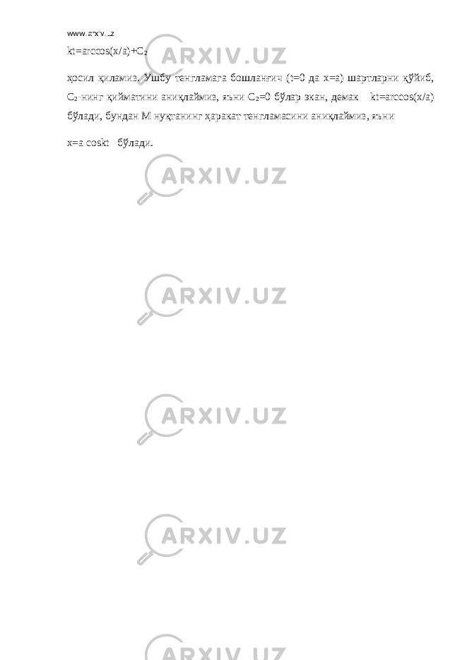 www.arxiv.uz kt = arcc о s ( x / a )+ C 2 ҳосил қиламиз. Ушбу тенгламага бошланғич ( t =0 да x = a ) шартларни қўйиб, С 2 -нинг қийматини аниқлаймиз, яъни С 2 =0 бўлар экан, демак       kt = arcc о s ( x / a ) бўлади, бундан М нуқтанинг ҳаракат тенгламасини аниқлаймиз, яъни x = a c о skt     бўлади. 