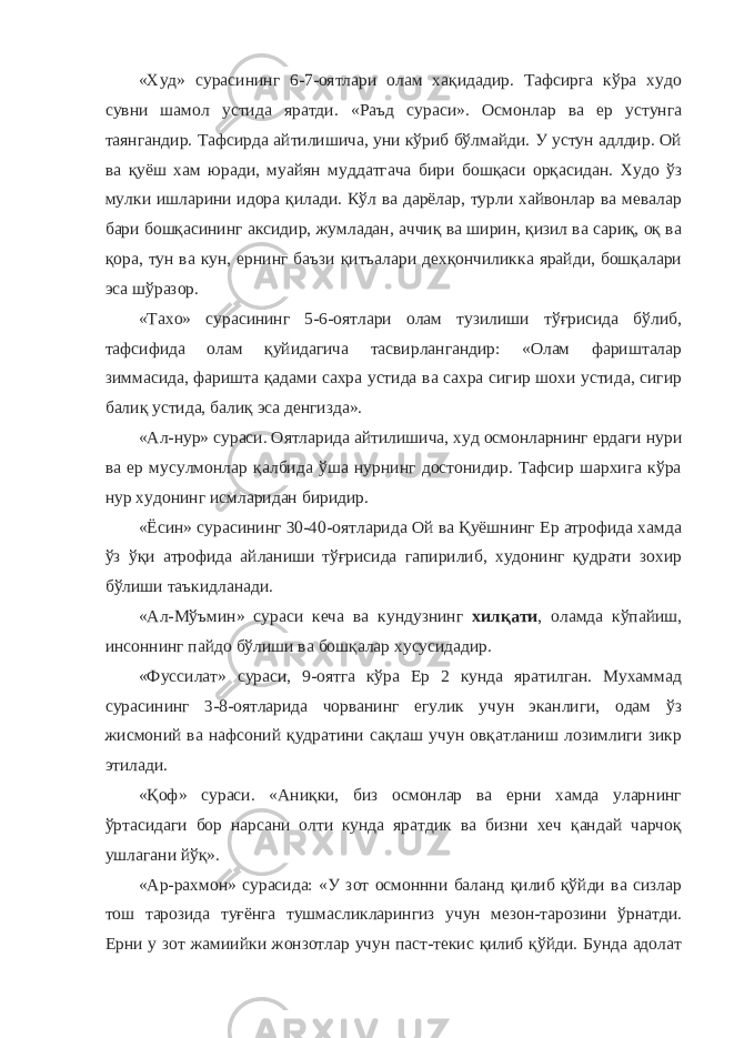 «Худ» сурасининг 6-7-оятлари олам хақидадир. Тафсирга кўра худо сувни шамол устида яратди. «Раъд сураси». Осмонлар ва ер устунга таянгандир. Тафсирда айтилишича, уни кўриб бўлмайди. У устун адлдир. Ой ва қуёш хам юради, муайян муддатгача бири бошқаси орқасидан. Худо ўз мулки ишларини идора қилади. Кўл ва дарёлар, турли хайвонлар ва мевалар бари бошқасининг аксидир, жумладан, аччиқ ва ширин, қизил ва сариқ, оқ ва қора, тун ва кун, ернинг баъзи қитъалари дехқончиликка ярайди, бошқалари эса шўразор. «Тахо» сурасининг 5-6-оятлари олам тузилиши тўғрисида бўлиб, тафсифида олам қуйидагича тасвирлангандир: «Олам фаришталар зиммасида, фаришта қадами сахра устида ва сахра сигир шохи устида, сигир балиқ устида, балиқ эса денгизда». «Ал-нур» сураси. Оятларида айтилишича, худ осмонларнинг ердаги нури ва ер мусулмонлар қалбида ўша нурнинг достонидир. Тафсир шархига кўра нур худонинг исмларидан биридир. «Ёсин» сурасининг 30-40-оятларида Ой ва Қуёшнинг Ер атрофида хамда ўз ўқи атрофида айланиши тўғрисида гапирилиб, худонинг қудрати зохир бўлиши таъкидланади. «Ал-Мўъмин» сураси кеча ва кундузнинг хилқати , оламда кўпайиш, инсоннинг пайдо бўлиши ва бошқалар хусусидадир. «Фуссилат» сураси, 9-оятга кўра Ер 2 кунда яратилган. Мухаммад сурасининг 3-8-оятларида чорванинг егулик учун эканлиги, одам ўз жисмоний ва нафсоний қудратини сақлаш учун овқатланиш лозимлиги зикр этилади. «Қоф» сураси. «Аниқки, биз осмонлар ва ерни хамда уларнинг ўртасидаги бор нарсани олти кунда яратдик ва бизни хеч қандай чарчоқ ушлагани йўқ». «Ар-рахмон» сурасида: «У зот осмоннни баланд қилиб қўйди ва сизлар тош тарозида туғёнга тушмасликларингиз учун мезон-тарозини ўрнатди. Ерни у зот жамиийки жонзотлар учун паст-текис қилиб қўйди. Бунда адолат 