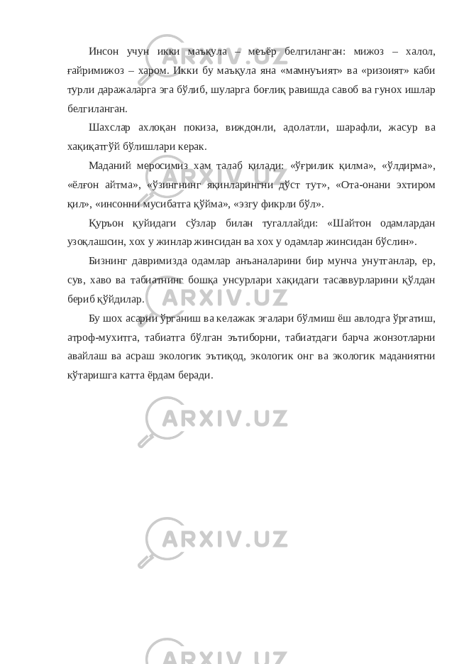 Инсон учун икки маъқула – меъёр белгиланган: мижоз – халол, ғайримижоз – харом. Икки бу маъқула яна «мамнуъият» ва «ризоият» каби турли даражаларга эга бўлиб, шуларга боғлиқ равишда савоб ва гунох ишлар белгиланган. Шахслар ахлоқан покиза, виждонли, адолатли, шарафли, жасур ва хақиқатгўй бўлишлари керак. Маданий меросимиз хам талаб қилади: «ўғрилик қилма», «ўлдирма», «ёлғон айтма», «ўзингнинг яқинларингни дўст тут», «Ота-онани эхтиром қил», «инсонни мусибатга қўйма», «эзгу фикрли бўл». Қуръон қуйидаги сўзлар билан тугаллайди: «Шайтон одамлардан узоқлашсин, хох у жинлар жинсидан ва хох у одамлар жинсидан бўслин». Бизнинг давримизда одамлар анъаналарини бир мунча унутганлар, ер, сув, хаво ва табиатнинг бошқа унсурлари хақидаги тасаввурларини қўлдан бериб қўйдилар. Бу шох асарни ўрганиш ва келажак эгалари бўлмиш ёш авлодга ўргатиш, атроф-мухитга, табиатга бўлган эътиборни, табиатдаги барча жонзотларни авайлаш ва асраш экологик эътиқод, экологик онг ва экологик маданиятни кўтаришга катта ёрдам беради. 