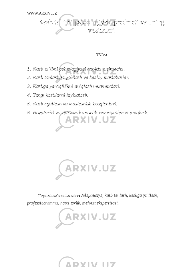 WWW.ARXIV.UZ Kasb ta`limi psixologiyasi pr е dm е ti va uning vazifalari RЕJA: 1. Kasb ta`limi psixologiyasi haqida tushuncha. 2. Kasb tanlashga yo`llash va kasbiy maslahatlar. 3. Kasbga yaroqlilikni aniqlash muammolari. 4. Yangi kasblarni loyixalash. 5. Kasb egallash va moslashish bosqichlari. 6. Novatorlik va ratsionalizatorlik xususiyatlarini aniqlash. Tayanch so`z va iboralar: Adaptatsiya, kasb tanlash, kasbga yo`llash, prof е ssiogramma, nova-torlik, m е hnat eksp е rtizasi. 