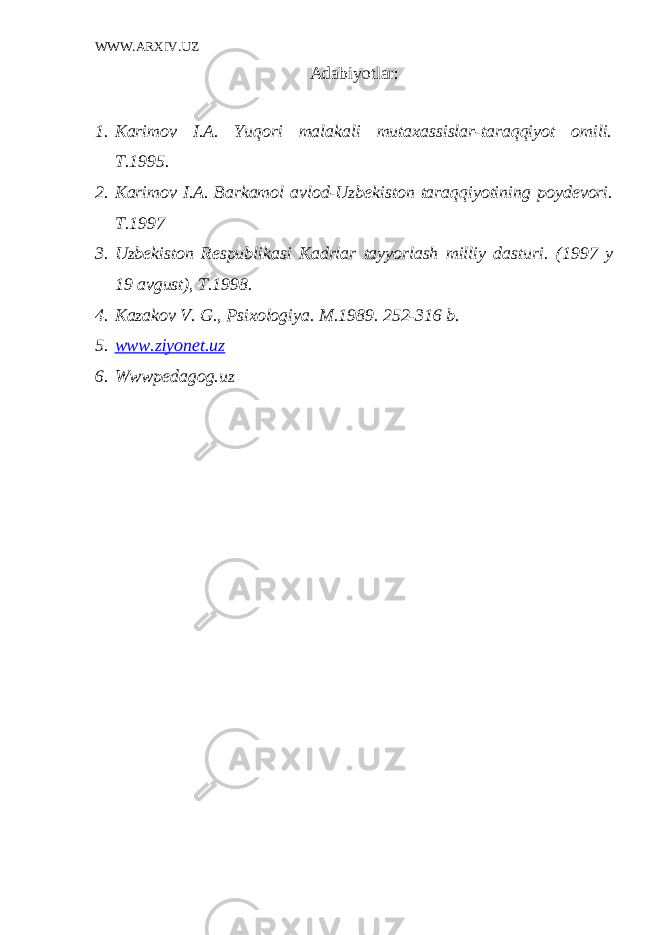 WWW.ARXIV.UZ Adabiyotlar: 1. Karimov I.A. Yuqori malakali mutaxassislar-taraqqiyot omili. T.1995. 2. Karimov I.A. Barkamol avlod-Uzb е kiston taraqqiyotining poyd е vori. T.1997 3. Uzb е kiston R е spublikasi Kadrlar tayyorlash milliy dasturi. (1997 y 19 avgust), T.1998. 4. Kazakov V. G., Psixologiya. M.1989. 252-316 b. 5. www.ziyonet.uz 6. Wwwpedagog.uz 