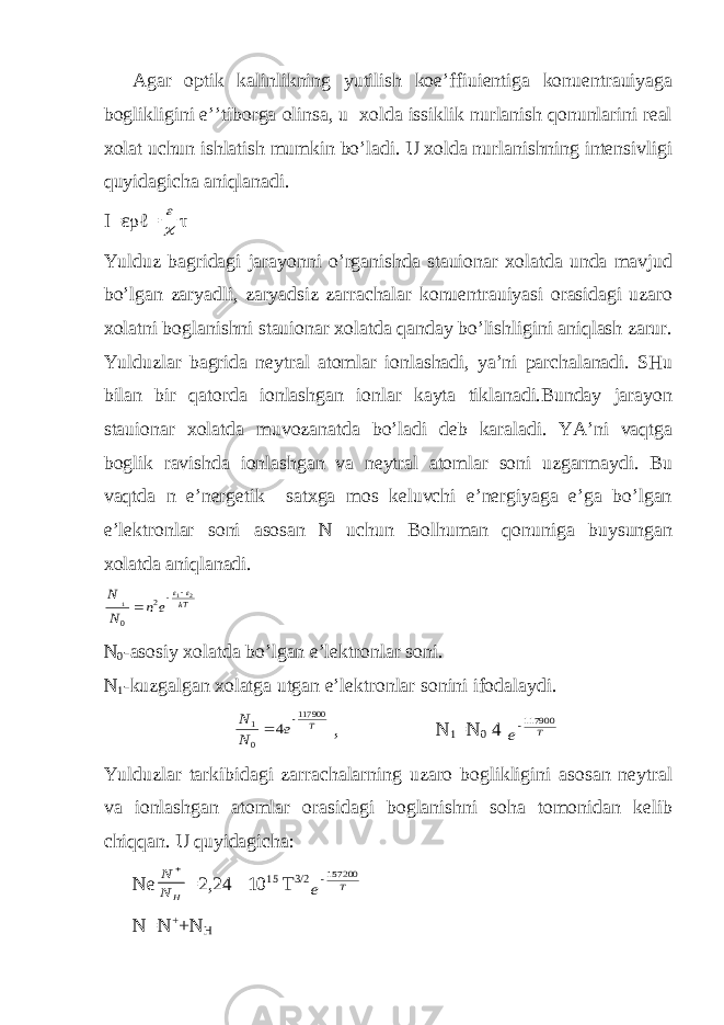 Agar optik kalinlikning yutilish koe’ffiuientiga konuentrauiyaga boglikligini e’’tiborga olinsa, u xolda issiklik nurlanish qonunlarini real xolat uchun ishlatish mumkin bo’ladi. U xolda nurlanishning intensivligi quyidagicha aniqlanadi. I=ερℓ=  τ Yulduz bagridagi jarayonni o’rganishda stauionar xolatda unda mavjud bo’lgan zaryadli, zaryadsiz zarrachalar konuentrauiyasi orasidagi uzaro xolatni boglanishni stauionar xolatda qanday bo’lishligini aniqlash zarur. Yulduzlar bagrida neytral atomlar ionlashadi, ya’ni parchalanadi. SHu bilan bir qatorda ionlashgan ionlar kayta tiklanadi.Bunday jarayon stauionar xolatda muvozanatda bo’ladi deb karaladi. YA’ni vaqtga boglik ravishda ionlashgan va neytral atomlar soni uzgarmaydi. Bu vaqtda n e’nergetik satxga mos keluvchi e’nergiyaga e’ga bo’lgan e’lektronlar soni asosan N uchun Bolhuman qonuniga buysungan xolatda aniqlanadi. kT e n N N 2 1 1 2 0     N 0 -asosiy xolatda bo’lgan e’lektronlar soni. N 1 -kuzgalgan xolatga utgan e’lektronlar sonini ifodalaydi. T e N N 117900 0 1 4   , N 1 =N 0 4 T e 117900 Yulduzlar tarkibidagi zarrachalarning uzaro boglikligini asosan neytral va ionlashgan atomlar orasidagi boglanishni soha tomonidan kelib chiqqan. U quyidagicha: Ne H N N  =2,24 10 15 T 3/2 T е 157200 N=N + +N H 