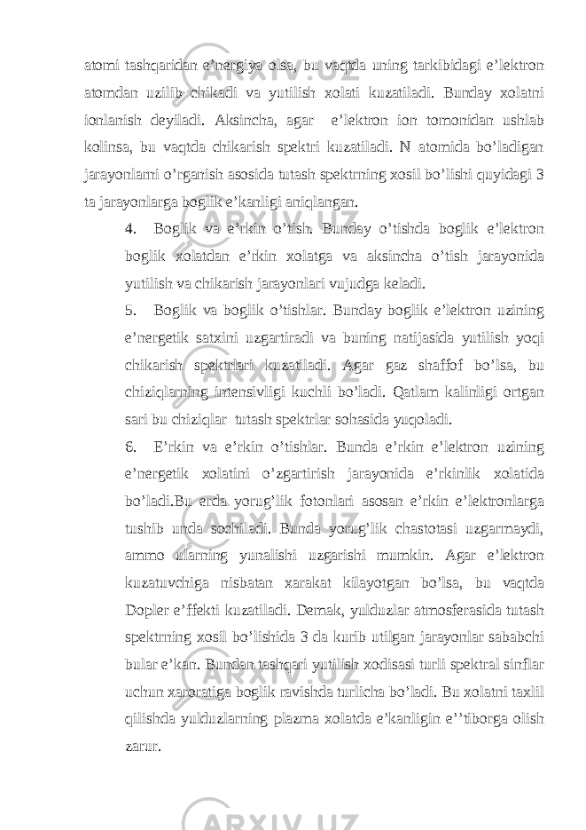 atomi tashqaridan e’nergiya olsa, bu vaqtda uning tarkibidagi e’lektron atomdan uzilib chikadi va yutilish xolati kuzatiladi. Bunday xolatni ionlanish deyiladi. Aksincha, agar e’lektron ion tomonidan ushlab kolinsa, bu vaqtda chikarish spektri kuzatiladi. N atomida bo’ladigan jarayonlarni o’rganish asosida tutash spektrning xosil bo’lishi quyidagi 3 ta jarayonlarga boglik e’kanligi aniqlangan. 4. Boglik va e’rkin o’tish. Bunday o’tishda boglik e’lektron boglik xolatdan e’rkin xolatga va aksincha o’tish jarayonida yutilish va chikarish jarayonlari vujudga keladi. 5. Boglik va boglik o’tishlar. Bunday boglik e’lektron uzining e’nergetik satxini uzgartiradi va buning natijasida yutilish yoqi chikarish spektrlari kuzatiladi. Agar gaz shaffof bo’lsa, bu chiziqlarning intensivligi kuchli bo’ladi. Qatlam kalinligi ortgan sari bu chiziqlar tutash spektrlar sohasida yuqoladi. 6. E’rkin va e’rkin o’tishlar. Bunda e’rkin e’lektron uzining e’nergetik xolatini o’zgartirish jarayonida e’rkinlik xolatida bo’ladi.Bu erda yorug’lik fotonlari asosan e’rkin e’lektronlarga tushib unda sochiladi. Bunda yorug’lik chastotasi uzgarmaydi, ammo ularning yunalishi uzgarishi mumkin. Agar e’lektron kuzatuvchiga nisbatan xarakat kilayotgan bo’lsa, bu vaqtda Dopler e’ffekti kuzatiladi. Demak, yulduzlar atmosferasida tutash spektrning xosil bo’lishida 3 da kurib utilgan jarayonlar sababchi bular e’kan. Bundan tashqari yutilish xodisasi turli spektral sinflar uchun xaroratiga boglik ravishda turlicha bo’ladi. Bu xolatni taxlil qilishda yulduzlarning plazma xolatda e’kanligin e’’tiborga olish zarur. 