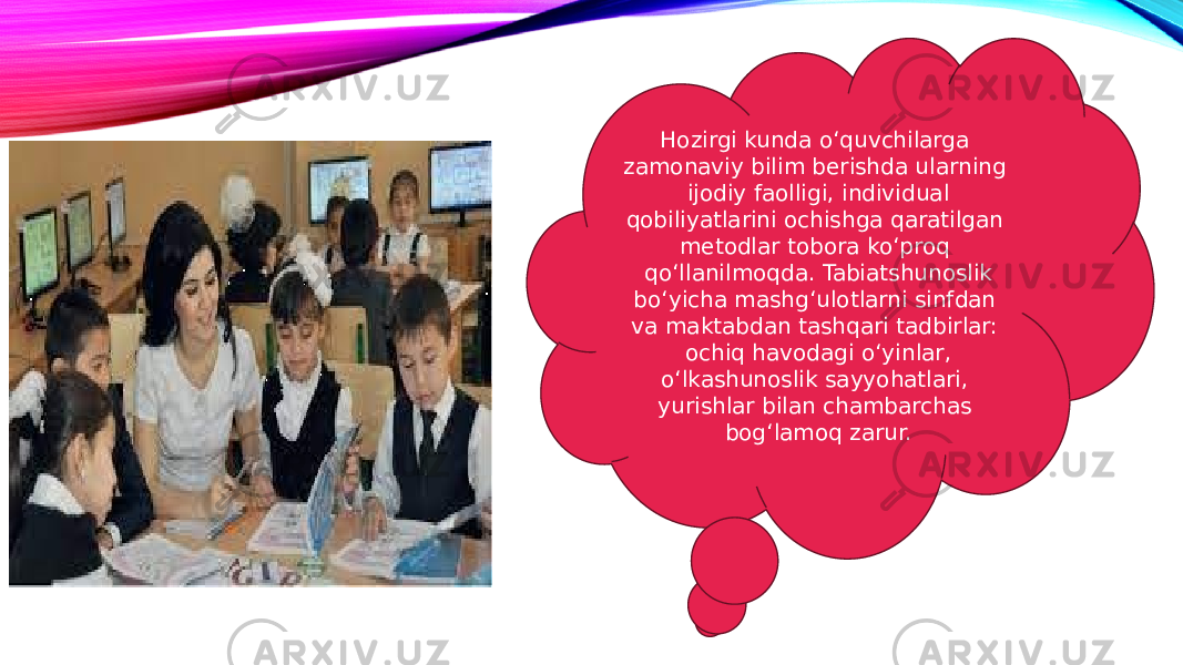 Hozirgi kunda o‘quvchilarga zamonaviy bilim berishda ularning ijodiy faolligi, individual qobiliyatlarini ochishga qaratilgan metodlar tobora ko‘proq qo‘llanilmoqda. Tabiatshunoslik bo‘yicha mashg‘ulotlarni sinfdan va maktabdan tashqari tadbirlar: ochiq havodagi o‘yinlar, o‘lkashunoslik sayyohatlari, yurishlar bilan chambarchas bog‘lamoq zarur. 