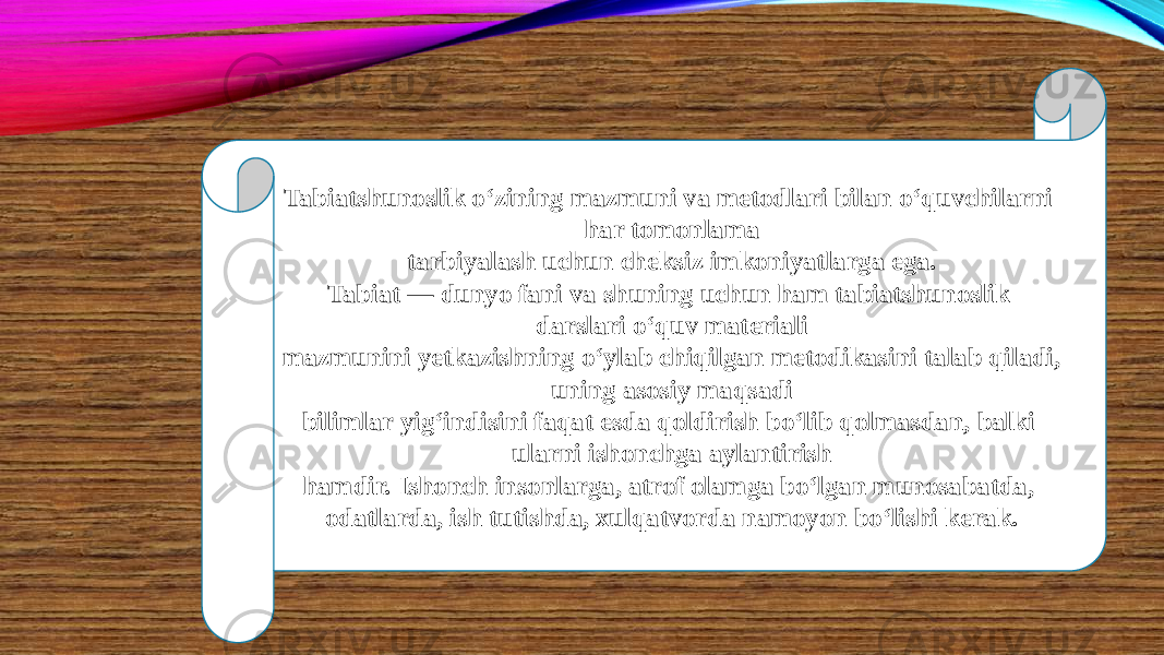 Tabiatshunoslik o‘zining mazmuni va metodlari bilan o‘quvchilarni har tomonlama tarbiyalash uchun cheksiz imkoniyatlarga ega. Tabiat — dunyo fani va shuning uchun ham tabiatshunoslik darslari o‘quv materiali mazmunini yetkazishning o‘ylab chiqilgan metodikasini talab qiladi, uning asosiy maqsadi bilimlar yig‘indisini faqat esda qoldirish bo‘lib qolmasdan, balki ularni ishonchga aylantirish hamdir. Ishonch insonlarga, atrof olamga bo‘lgan munosabatda, odatlarda, ish tutishda, xulqatvorda namoyon bo‘lishi kerak. 