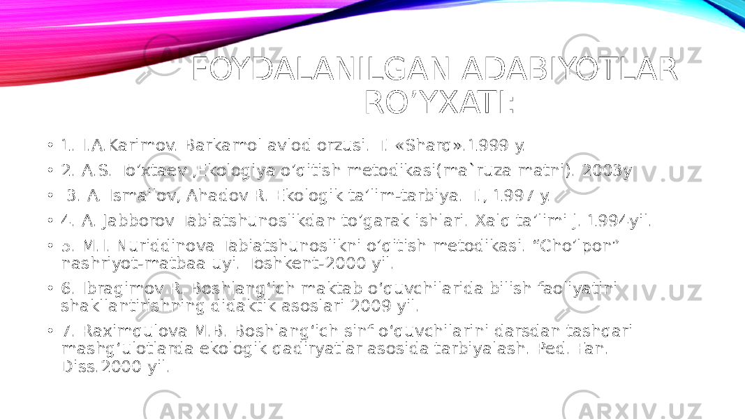 FOYDALANILGAN ADABIYOTLAR RO’YXATI: • 1. I.A.Karimov. Barkamol avlod orzusi. T. «Sharq».1999 y. • 2. A.S. To’xtaev ,Ekologiya o’qitish metodikasi(ma`ruza matni). 2003y • 3. A. Ismailov, Ahadov R. Ekologik ta’lim-tarbiya. T., 1997 y. • 4. A. Jabborov Tabiatshunoslikdan to’garak ishlari. Xalq ta’limi j. 1994yil. • 5. M.I. Nuriddinova Tabiatshunoslikni o’qitish metodikasi. “Cho’lpon” nashriyot-matbaa uyi. Toshkent-2000 yil. • 6. Ibragimov R. Boshlang‘ich maktab o‘quvchilarida bilish faoliyatini shakllantirishning didaktik asoslari 2009 yil. • 7. Raximqulova M.B. Boshlang‘ich sinf o‘quvchilarini darsdan tashqari mashg‘ulotlarda ekologik qadiryatlar asosida tarbiyalash. Ped. Fan. Diss.2000 yil. 