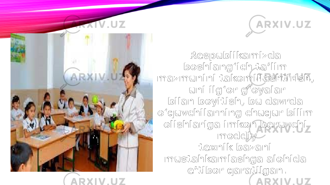 Respublikamizda boshlang‘ich taʼlim mazmunini takomillashtirish, uni ilg‘or g‘oyalar bilan boyitish, bu davrda o‘quvchilarning chuqur bilim olishlariga imkon beruvchi moddiy texnik bazani mustahkamlashga alohida eʼtibor qaratilgan. 