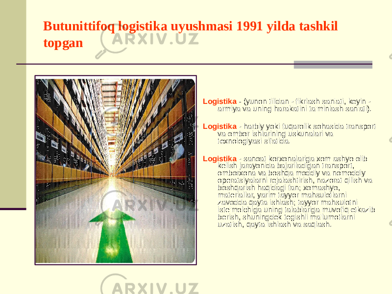 Butunittifoq logistika uyushmasi 1991 yilda tashkil topgan Logistika - (yunon tilidan - fikrlash san&#39;ati, keyin - armiya va uning harakatini ta&#39;minlash san&#39;ati). Logistika - harbiy yoki fuqarolik sohasida transport va ombor ishlarining uskunalari va texnologiyasi sifatida. Logistika - sanoat korxonalariga xom ashyo olib kelish jarayonida bajariladigan transport, omborxona va boshqa moddiy va nomoddiy operatsiyalarni rejalashtirish, nazorat qilish va boshqarish haqidagi fan; xomashyo, materiallar, yarim tayyor mahsulotlarni zavodda qayta ishlash; tayyor mahsulotni iste&#39;molchiga uning talablariga muvofiq etkazib berish, shuningdek tegishli ma&#39;lumotlarni uzatish, qayta ishlash va saqlash. 