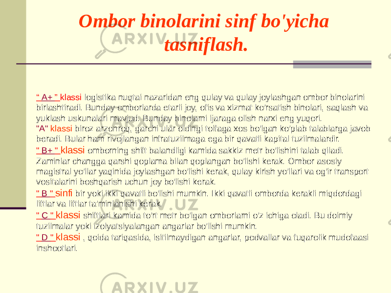 Ombor binolarini sinf bo&#39;yicha tasniflash. “ A+ ” klassi logistika nuqtai nazaridan eng qulay va qulay joylashgan ombor binolarini birlashtiradi. Bunday omborlarda etarli joy, ofis va xizmat ko&#39;rsatish binolari, saqlash va yuklash uskunalari mavjud. Bunday binolarni ijaraga olish narxi eng yuqori. &#34;A&#34; klassi biroz arzonroq, garchi ular oldingi toifaga xos bo&#39;lgan ko&#39;plab talablarga javob beradi. Bular ham rivojlangan infratuzilmaga ega bir qavatli kapital tuzilmalardir. &#34; B+ &#34; klassi omborning shift balandligi kamida sakkiz metr bo&#39;lishini talab qiladi. Zaminlar changga qarshi qoplama bilan qoplangan bo&#39;lishi kerak. Ombor asosiy magistral yo&#39;llar yaqinida joylashgan bo&#39;lishi kerak, qulay kirish yo&#39;llari va og&#39;ir transport vositalarini boshqarish uchun joy bo&#39;lishi kerak. &#34; B &#34; sinfi bir yoki ikki qavatli bo&#39;lishi mumkin. Ikki qavatli omborda kerakli miqdordagi liftlar va liftlar ta&#39;minlanishi kerak. &#34; C &#34; klassi shiftlari kamida to&#39;rt metr bo&#39;lgan omborlarni o&#39;z ichiga oladi. Bu doimiy tuzilmalar yoki izolyatsiyalangan angarlar bo&#39;lishi mumkin. &#34; D &#34; klassi , qoida tariqasida, isitilmaydigan angarlar, podvallar va fuqarolik mudofaasi inshootlari. 