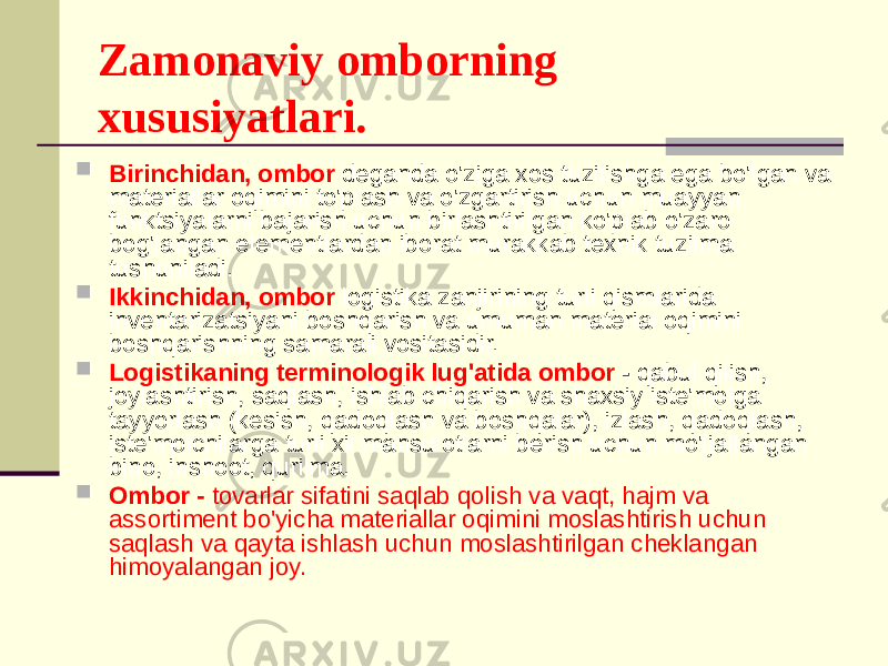 Zamonaviy omborning xususiyatlari.  Birinchidan, ombor deganda o&#39;ziga xos tuzilishga ega bo&#39;lgan va materiallar oqimini to&#39;plash va o&#39;zgartirish uchun muayyan funktsiyalarni bajarish uchun birlashtirilgan ko&#39;plab o&#39;zaro bog&#39;langan elementlardan iborat murakkab texnik tuzilma tushuniladi.  Ikkinchidan, ombor logistika zanjirining turli qismlarida inventarizatsiyani boshqarish va umuman material oqimini boshqarishning samarali vositasidir.  Logistikaning terminologik lug&#39;atida ombor - qabul qilish, joylashtirish, saqlash, ishlab chiqarish va shaxsiy iste&#39;molga tayyorlash (kesish, qadoqlash va boshqalar), izlash, qadoqlash, iste&#39;molchilarga turli xil mahsulotlarni berish uchun mo&#39;ljallangan bino, inshoot, qurilma.  Ombor - tovarlar sifatini saqlab qolish va vaqt, hajm va assortiment bo&#39;yicha materiallar oqimini moslashtirish uchun saqlash va qayta ishlash uchun moslashtirilgan cheklangan himoyalangan joy. 