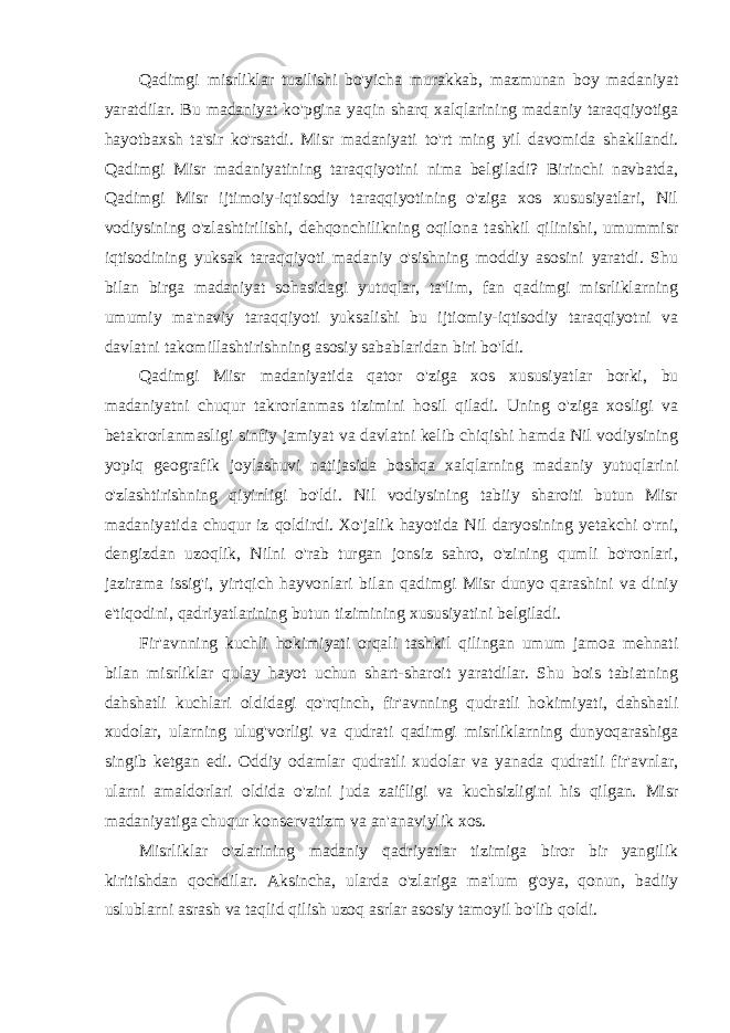 Qadimgi misrliklar tuzilishi bo&#39;yicha murakkab, mazmunan boy madaniyat yaratdilar. Bu madaniyat ko&#39;pgina yaqin sharq xalqlarining madaniy taraqqiyotiga hayotbaxsh ta&#39;sir ko&#39;rsatdi. Misr madaniyati to&#39;rt ming yil davomida shakllandi. Qadimgi Misr madaniyatining taraqqiyotini nima belgiladi? Birinchi navbatda, Qadimgi Misr ijtimoiy-iqtisodiy taraqqiyotining o&#39;ziga xos xususiyatlari, Nil vodiysining o&#39;zlashtirilishi, dehqonchilikning oqilona tashkil qilinishi, umummisr iqtisodining yuksak taraqqiyoti madaniy o&#39;sishning moddiy asosini yaratdi. Shu bilan birga madaniyat sohasidagi yutuqlar, ta&#39;lim, fan qadimgi misrliklarning umumiy ma&#39;naviy taraqqiyoti yuksalishi bu ijtiomiy-iqtisodiy taraqqiyotni va davlatni takomillashtirishning asosiy sabablaridan biri bo&#39;ldi. Qadimgi Misr madaniyatida qator o&#39;ziga xos xususiyatlar borki, bu madaniyatni chuqur takrorlanmas tizimini hosil qiladi. Uning o&#39;ziga xosligi va betakrorlanmasligi sinfiy jamiyat va davlatni kelib chiqishi hamda Nil vodiysining yopiq geografik joylashuvi natijasida boshqa xalqlarning madaniy yutuqlarini o&#39;zlashtirishning qiyinligi bo&#39;ldi. Nil vodiysining tabiiy sharoiti butun Misr madaniyatida chuqur iz qoldirdi. Xo&#39;jalik hayotida Nil daryosining yetakchi o&#39;rni, dengizdan uzoqlik, Nilni o&#39;rab turgan jonsiz sahro, o&#39;zining qumli bo&#39;ronlari, jazirama issig&#39;i, yirtqich hayvonlari bilan qadimgi Misr dunyo qarashini va diniy e&#39;tiqodini, qadriyatlarining butun tizimining xususiyatini belgiladi. Fir&#39;avnning kuchli hokimiyati orqali tashkil qilingan umum jamoa mehnati bilan misrliklar qulay hayot uchun shart-sharoit yaratdilar. Shu bois tabiatning dahshatli kuchlari oldidagi qo&#39;rqinch, fir&#39;avnning qudratli hokimiyati, dahshatli xudolar, ularning ulug&#39;vorligi va qudrati qadimgi misrliklarning dunyoqarashiga singib ketgan edi. Oddiy odamlar qudratli xudolar va yanada qudratli fir&#39;avnlar, ularni amaldorlari oldida o&#39;zini juda zaifligi va kuchsizligini his qilgan. Misr madaniyatiga chuqur konservatizm va an&#39;anaviylik xos. Misrliklar o&#39;zlarining madaniy qadriyatlar tizimiga biror bir yangilik kiritishdan qochdilar. Aksincha, ularda o&#39;zlariga ma&#39;lum g&#39;oya, qonun, badiiy uslublarni asrash va taqlid qilish uzoq asrlar asosiy tamoyil bo&#39;lib qoldi. 