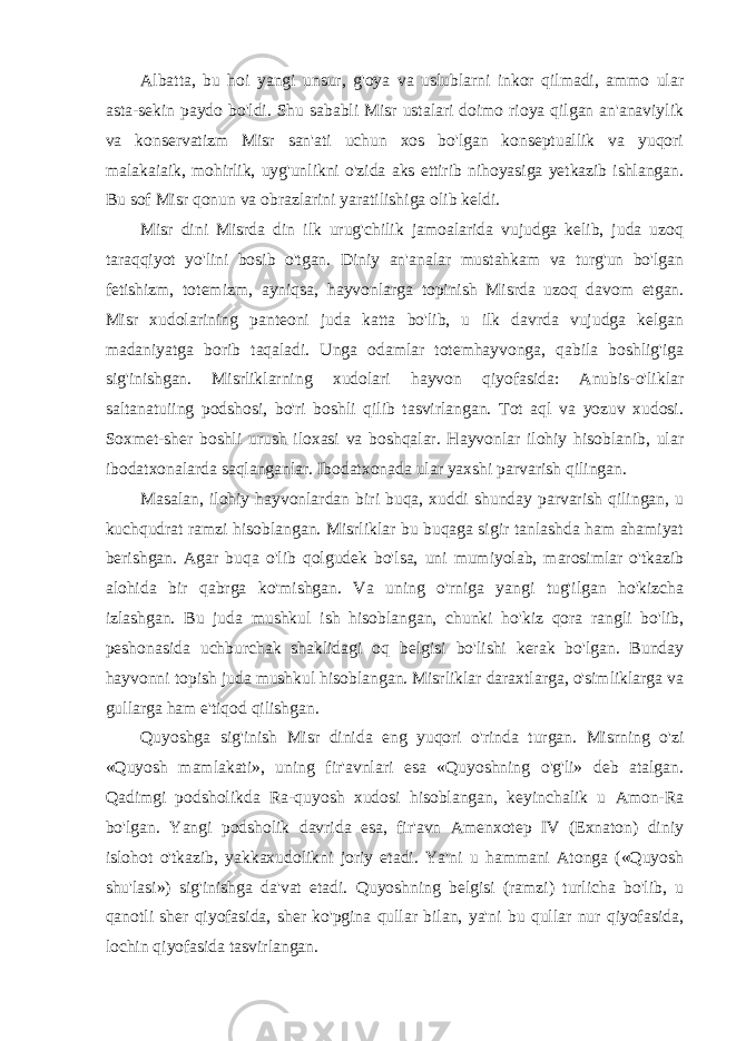 Albatta, bu hoi yangi unsur, g&#39;oya va uslublarni inkor qilmadi, ammo ular asta-sekin paydo bo&#39;ldi. Shu sababli Misr ustalari doimo rioya qilgan an&#39;anaviylik va konservatizm Misr san&#39;ati uchun xos bo&#39;lgan konseptuallik va yuqori malakaiaik, mohirlik, uyg&#39;unlikni o&#39;zida aks ettirib nihoyasiga yetkazib ishlangan. Bu sof Misr qonun va obrazlarini yaratilishiga olib keldi. Misr dini Misrda din ilk urug&#39;chilik jamoalarida vujudga kelib, juda uzoq taraqqiyot yo&#39;lini bosib o&#39;tgan. Diniy an&#39;analar mustahkam va turg&#39;un bo&#39;lgan fetishizm, totemizm, ayniqsa, hayvonlarga topinish Misrda uzoq davom etgan. Misr xudolarining panteoni juda katta bo&#39;lib, u ilk davrda vujudga kelgan madaniyatga borib taqaladi. Unga odamlar totemhayvonga, qabila boshlig&#39;iga sig&#39;inishgan. Misrliklarning xudolari hayvon qiyofasida: Anubis-o&#39;liklar saltanatuiing podshosi, bo&#39;ri boshli qilib tasvirlangan. Tot aql va yozuv xudosi. Soxmet-sher boshli urush iloxasi va boshqalar. Hayvonlar ilohiy hisoblanib, ular ibodatxonalarda saqlanganlar. Ibodatxonada ular yaxshi parvarish qilingan. Masalan, ilohiy hayvonlardan biri buqa, xuddi shunday parvarish qilingan, u kuchqudrat ramzi hisoblangan. Misrliklar bu buqaga sigir tanlashda ham ahamiyat berishgan. Agar buqa o&#39;lib qolgudek bo&#39;lsa, uni mumiyolab, marosimlar o&#39;tkazib alohida bir qabrga ko&#39;mishgan. Va uning o&#39;rniga yangi tug&#39;ilgan ho&#39;kizcha izlashgan. Bu juda mushkul ish hisoblangan, chunki ho&#39;kiz qora rangli bo&#39;lib, peshonasida uchburchak shaklidagi oq belgisi bo&#39;lishi kerak bo&#39;lgan. Bunday hayvonni topish juda mushkul hisoblangan. Misrliklar daraxtlarga, o&#39;simliklarga va gullarga ham e&#39;tiqod qilishgan. Quyoshga sig&#39;inish Misr dinida eng yuqori o&#39;rinda turgan. Misrning o&#39;zi «Quyosh mamlakati», uning fir&#39;avnlari esa «Quyoshning o&#39;g&#39;li» deb atalgan. Qadimgi podsholikda Ra-quyosh xudosi hisoblangan, keyinchalik u Amon-Ra bo&#39;lgan. Yangi podsholik davrida esa, fir&#39;avn Amenxotep IV (Exnaton) diniy islohot o&#39;tkazib, yakkaxudolikni joriy etadi. Ya&#39;ni u hammani Atonga («Quyosh shu&#39;lasi») sig&#39;inishga da&#39;vat etadi. Quyoshning belgisi (ramzi) turlicha bo&#39;lib, u qanotli sher qiyofasida, sher ko&#39;pgina qullar bilan, ya&#39;ni bu qullar nur qiyofasida, lochin qiyofasida tasvirlangan. 