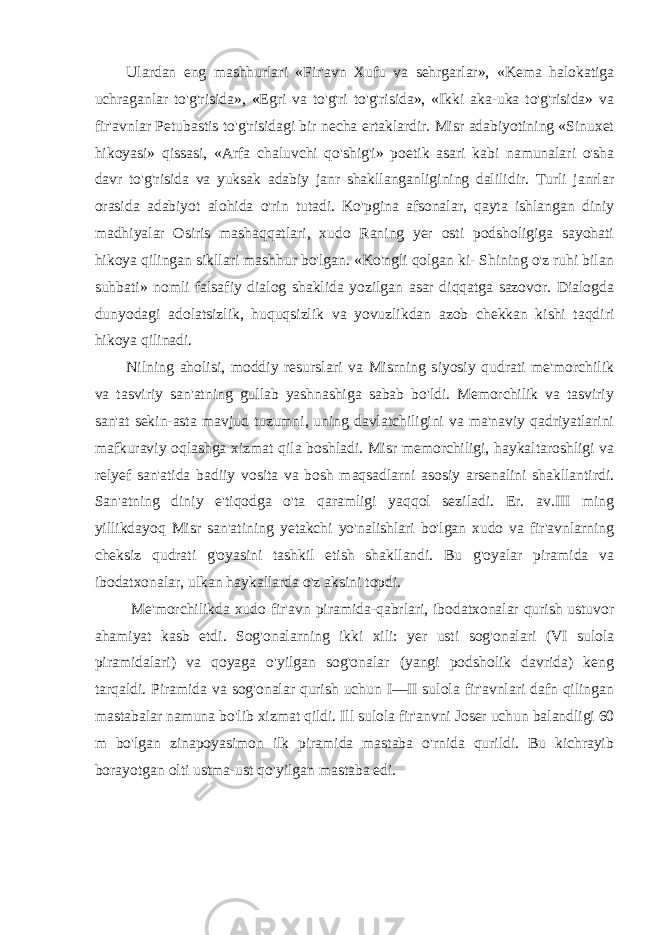 Ulardan eng mashhurlari «Fir&#39;avn Xufu va sehrgarlar», «Kema halokatiga uchraganlar to&#39;g&#39;risida», «Egri va to&#39;g&#39;ri to&#39;g&#39;risida», «Ikki aka-uka to&#39;g&#39;risida» va fir&#39;avnlar Petubastis to&#39;g&#39;risidagi bir necha ertaklardir. Misr adabiyotining «Sinuxet hikoyasi» qissasi, «Arfa chaluvchi qo&#39;shig&#39;i» poetik asari kabi namunalari o&#39;sha davr to&#39;g&#39;risida va yuksak adabiy janr shakllanganligining dalilidir. Turli janrlar orasida adabiyot alohida o&#39;rin tutadi. Ko&#39;pgina afsonalar, qayta ishlangan diniy madhiyalar Osiris mashaqqatlari, xudo Raning yer osti podsholigiga sayohati hikoya qilingan sikllari mashhur bo&#39;lgan. «Ko&#39;ngli qolgan ki- Shining o&#39;z ruhi bilan suhbati» nomli falsafiy dialog shaklida yozilgan asar diqqatga sazovor. Dialogda dunyodagi adolatsizlik, huquqsizlik va yovuzlikdan azob chekkan kishi taqdiri hikoya qilinadi. Nilning aholisi, moddiy resurslari va Misrning siyosiy qudrati me&#39;morchilik va tasviriy san&#39;atning gullab yashnashiga sabab bo&#39;ldi. Memorchilik va tasviriy san&#39;at sekin-asta mavjud tuzumni, uning davlatchiligini va ma&#39;naviy qadriyatlarini mafkuraviy oqlashga xizmat qila boshladi. Misr memorchiligi, haykaltaroshligi va relyef san&#39;atida badiiy vosita va bosh maqsadlarni asosiy arsenalini shakllantirdi. San&#39;atning diniy e&#39;tiqodga o&#39;ta qaramligi yaqqol seziladi. Er. av.III ming yillikdayoq Misr san&#39;atining yetakchi yo&#39;nalishlari bo&#39;lgan xudo va fir&#39;avnlarning cheksiz qudrati g&#39;oyasini tashkil etish shakllandi. Bu g&#39;oyalar piramida va ibodatxonalar, ulkan haykallarda o&#39;z aksini topdi. Me&#39;morchilikda xudo fir&#39;avn piramida-qabrlari, ibodatxonalar qurish ustuvor ahamiyat kasb etdi. Sog&#39;onalarning ikki xili: yer usti sog&#39;onalari (VI sulola piramidalari) va qoyaga o&#39;yilgan sog&#39;onalar (yangi podsholik davrida) keng tarqaldi. Piramida va sog&#39;onalar qurish uchun I—II sulola fir&#39;avnlari dafn qilingan mastabalar namuna bo&#39;lib xizmat qildi. Ill sulola fir&#39;anvni Joser uchun balandligi 60 m bo&#39;lgan zinapoyasimon ilk piramida mastaba o&#39;rnida qurildi. Bu kichrayib borayotgan olti ustma-ust qo&#39;yilgan mastaba edi. 