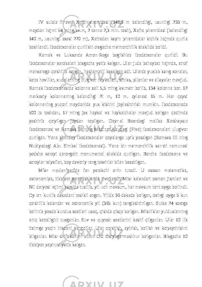 IV sulola fir&#39;avni Xufti piramidasi (146,6 m balandligi, uzunligi 233 m, maydon hajmi 54 ming.kv.m, 2 tonna 2,3 mln. tosh), Xafra piramidasi (balandligi 140 m, uzunligi asosi 220 m), Xafradan keyin piramidalar kichik hajmda qurila boshlandi. Ibodatxonalar qurilishi o&#39;zgacha me&#39;morchilik shaklida bo&#39;ldi. Karnak va Luksorda Amon-Raga bag&#39;ishlab ibodatxonalar qurildi. Bu ibodatxonalar xarobalari bizgacha yetib kelgan. Ular juda bahaybat hajmda, atrof manzaraga qo&#39;shilib ketgan, hashamatli bezalgan edi. Ularda yuzlab keng xonalar, katta hovlilar, xudolarning ulug&#39;vor haykallari, sfinks, pilonlar va alleyalar mavjud. Karnak ibodatxonasida kolonna zali 5,5 ming kv.metr bo&#39;lib, 134 kolonna bor. 12 markaziy kolonnaning balandligi 2I m, 10 m. aylanasi 15 m. Har qaysi kolonnaning yuqori maydonida yuz kishini joylashtirish mumkin. Ibodatxonada 500 ta toshdan, 17 ming jez haykal va haykalchalar mavjud bo&#39;lgan qadimda yashirib qo&#39;yilgan joydan topilgan. Dayr-al Baxrdagi malika Xatshepsut ibodatxonasi va Ramzes III ning Madinat Abudagi (Fiva) ibodatxonalari ulug&#39;vor qurilgan. Yana shunday ibodatxonalar qoyalarga uyib yasalgan (Ramzes III ning Nubiyadagi Abu Simbel ibodatxonasi). Yana bir me&#39;morchilik san&#39;ati namunasi podsho saroyi qarorgohi monumental shaklda qurilgan. Barcha ibodatxona va saroylar relyeflar, boy devoriy rang tasvirlar bilan bezatilgan. Misr madaniyati da fan yetakchi o&#39;rin tutadi. U asosan matematika, astronomiya, tibbiyot yo&#39;nalishlarida rivojlandi. Misr kalendari osmon jismlari va Nil daryosi rejimi asosida tuzilib, yil uch mavsum, har mavsum to&#39;rt oyga bo&#39;lindi. Oy o&#39;n kunlik dekadani tashkil etgan. Yilda 36 dekada bo&#39;lgan, oxirgi oyga 5 kun qo&#39;shilib kalendar va astronomik yil (365 kun) tenglashtirilgan. Sutka 24 soatga bo&#39;linib yozda kunduz soatlari uzoq, qishda qisqa bo&#39;lgan. Misrliklar yulduzlarning aniq kattaligini tuzganlar. Suv va quyosh soatlarini kashf qilganlar. Ular 10 lik tizimga yaqin hisobni yaratdilar. Ular qo&#39;shish, ayirish, bo&#39;lish va ko&#39;paytirishni bilganlar. Misr shifokorlari butun Old Osiyoga mashhur bo&#39;lganlar. Bizgacha 10 tibbiyot papirusi yetib kelgan. 