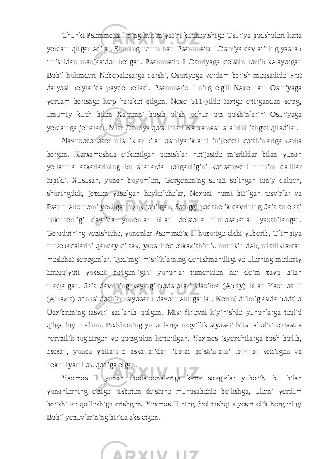 Chunki Psammetix I ning hokimiyatini kuchayishiga Osuriya podsholari katta yordam qilgan edilar. Shuning uchun ham Psammetix I Osuriya davlatining yashab turishidan manfaatdor bo&#39;lgan. Psammetix I Osuriyaga qo&#39;shin tortib kelayotgan Bobil hukmdori Nabopalasarga qarshi, Osuriyaga yordam berish maqsadida Frot daryosi bo&#39;ylarida paydo bo&#39;ladi. Psammetix I ning o&#39;g&#39;li Nexo ham Osuriyaga yordam berishga ko&#39;p harakat qilgan. Nexo 611-yilda taxtga o&#39;tirgandan so&#39;ng, umumiy kuch bilan Xarranni bosib olish uchun o&#39;z qo&#39;shinlarini Osuriyaga yordamga jo&#39;natadi. Misr-Osuriya qo&#39;shinlari Karxamesh shahrini ishg&#39;ol qiladilar. Navuxodonosor misrliklar bilan osuriyaliklarni ittifoqchi qo&#39;shinlariga zarba bergan. Karxameshda o&#39;tkazilgan qazishlar natijasida misrliklar bilan yunon yollanma askarlarining bu shaharda bo&#39;lganligini ko&#39;rsatuvchi muhim dalillar topildi. Xususan, yunon buyumlari, Gorgonaning surati solingan ioniy qalqon, shuningdek, jezdan yasalgan haykalchalar, Nexoni nomi bitilgan tasvirlar va Psammetix nomi yozilgan uzuk topilgan. So&#39;nggi podsholik davrining Sais sulolasi hukmronligi davrida yunonlar bilan do&#39;stona munosabatlar yaxshilangan. Gerodotning yozishicha, yunonlar Psammetix II huzuriga elchi yuborib, Olimpiya musobaqalarini qanday qilsak, yaxshiroq o&#39;tkazishimiz mumkin deb, misrliklardan maslahat so&#39;raganlar. Qadimgi misrliklarning donishmandligi va ularning madaniy taraqqiyoti yuksak bo&#39;lganligini yunonlar tomonidan har doim zavq bilan maqtalgan. Sais davrining keyingi podsholari Uaxibra (Apriy) bilan Yaxmos II (Amazis) o&#39;tmishdoshlari siyosatni davom ettirganlar. Korinf dubulg&#39;asida podsho Uaxibraning tasviri saqlanib qolgan. Misr fir&#39;avni kiyinishda yunonlarga taqlid qilganligi ma&#39;lum. Podshoning yunonlarga moyillik siyosati Misr aholisi o&#39;rtasida norozilik tug&#39;dirgan va qo&#39;zg&#39;olon ko&#39;tarilgan. Yaxmos isyonchilarga bosh bo&#39;lib, asosan, yunon yollanma askarlaridan iborat qo&#39;shinlarni tor-mor keltirgan va hokimiyatni o&#39;z qo&#39;liga olgan. Yaxmos II yunon ibodatxonalariga katta sovg&#39;alar yuborib, bu bilan yunonlarning o&#39;ziga nisbatan do&#39;stona munosabatda bo&#39;lishga, ularni yordam berishi va qo&#39;llashiga erishgan. Yaxmos II ning faol tashqi siyosat olib borganligi Bobil yozuvlarining birida aks etgan. 