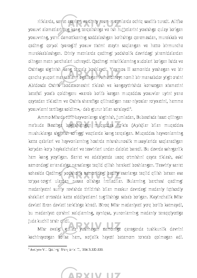 rliklarda, san&#39;at asarlari va diniy rasm-rusumlarda ochiq sezilib turadi. Alifbe yozuvi alomatlarining keng tarqalishiga va ish hujjatlarini yozishga qulay bo&#39;lgan yozuvning, ya&#39;ni demotikaning soddalashgan bo&#39;lishiga qaramasdan, murakkab va qadimgi qo&#39;pol iyeroglif yozuv tizimi atayin saqlangan va hatto birmuncha murakkablashgan. Diniy matnlarda qadimgi podsholik davridagi piramidalardan olingan matn parchalari uchraydi. Qadimgi misrliklarning xudolari bo&#39;lgan Isida va Osirisga sig&#39;inish keng tarqala boshlaydi. Yaxmos II zamonida yashagan va bir qancha yuqori mansablarni egallagan Pefnefdineyt nomli bir mansabdor yigit o&#39;zini Abidosda Osiris ibodatxonasini tiklash va kengaytirishda ko&#39;rsatgan xizmatini batafsil yozib qoldirgan: «xarob bo&#39;lib ketgan muqaddas yozuvlar uyini yana qaytadan tikladim va Osiris sharafiga qilinadigan nazr-niyozlar ro&#39;yxatini, hamma yozuvlarni tartibga soldim»,- deb g&#39;urur bilan so&#39;zlaydi 1 . Ammo Misrda turli hayvonlarga sig&#39;inish, jumladan, Bubastisda izzat qilingan ma&#39;buda Bastitga bag&#39;ishlangan muqaddas ho&#39;kiz (Apis)lar bilan muqaddas mushuklarga sig&#39;inish so&#39;nggi vaqtlarda keng tarqalgan. Muqaddas hayvonlarning katta qabrlari va hayvonlarning hozirda misrshunoslik muzeylarida saqlanadigan ko&#39;pdan-ko&#39;p haykalchalari va tasvirlari undan dalolat beradi. Bu davrda sehrgarlik ham keng yoyilgan. San&#39;at va adabiyotda uzoq o&#39;tmishni qayta tiklash, eski zamondagi an&#39;analaiga narsalarga taqlid qilish harakati boshlangan. Tasviriy san&#39;at sohasida Qadimgi podsholik zamonidagi badiiy asarlarga taqlid qilish ba&#39;zan esa to&#39;ppa-to&#39;g&#39;ri ulardan nusxa olishga intiladilar. Bularning barchasi qadimgi madaniyatni sun&#39;iy ravishda tiriltirish bilan mazkur davrdagi madaniy iqtisodiy shakllari o&#39;rtasida katta ziddiyatlami tug&#39;ilishiga sabab bo&#39;lgan. Keyinchalik Misr davlati Eron davlati tarkibiga kiradi. Biroq Misr madaniyati yo&#39;q bo&#39;lib ketmaydi, bu madaniyat qo&#39;shni xalqlarning, ayniqsa, yunonlarning madaniy taraqqiyotiga juda kuchli ta&#39;sir qildi. Misr avalgi gullab yashnagan zamoniga qaraganda tushkunlik davrini kechirayotgan bo&#39;lsa ham, xo&#39;jalik hayoti batamom to&#39;xtab qolmagan edi. 1 Avdiyev V.I. Qadimgi Sharq tarixi T., I964. B.330-339. 