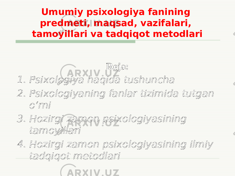 Umumiy psixologiya fanining predmeti, maqsad, vazifalari, tamoyillari va tadqiqot metodlari Reja: 1. Psixologiya haqida tushuncha 2. Psixologiyaning fanlar tizimida tutgan o‘rni 3. Hozirgi zamon psixologiyasining tamoyillari 4. Hozirgi zamon psixologiyasining ilmiy tadqiqot metodlari 
