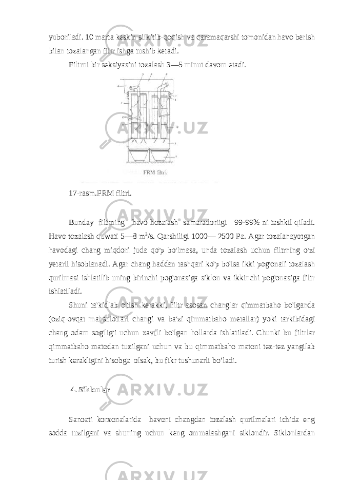 yuboriladi. 10 marta keskin silkitib-qoqish va qaramaqarshi tomonidan havo berish bilan tozalangan filtr ishga tushib ketadi. Filtrni bir seksiyasini tozalash 3—5 minut davom etadi. 17-rasm.FRM filtri. Bunday filtrning havo hozaiash samaradoriigi 99-99% ni tashkil qiladi. Havo tozalash quwati 5—8 m 3 /s. Qarshiligi 1000— 2500 Pa. Agar tozalanayotgan havodagi chang miqdori juda qo&#39;p bo&#39;lmasa, unda tozalash uchun filtrning o&#39;zi yetarli hisoblanadi. Agar chang haddan tashqari ko&#39;p bo&#39;lsa ikki pog&#39;onali tozalash qurilmasi ishlatilib uning birinchi pog&#39;onasiga siklon va ikkinchi pog&#39;onasiga filtr ishlatiladi. Shuni ta&#39;kidlab o&#39;tish kerakki, filtr asosan changlar qimmatbaho bo&#39;lganda (oziq-ovqat mahsulotlari changi va ba&#39;zi qimmatbaho metallar) yoki tarkibidagi chang odam sog&#39;lig&#39;i uchun xavfli bo&#39;lgan hollarda ishlatiladi. Chunki bu filtrlar qimmatbaho matodan tuzilgani uchun va bu qimmatbaho matoni tez-tez yangilab turish kerakligini hisobga olsak, bu fikr tushunarli bo’ladi. 4. Siklonlar Sanoati korxonalarida havoni changdan tozalash qurilmalari ichida eng sodda tuzilgani va shuning uchun keng ommalashgani siklondir. Siklonlardan 