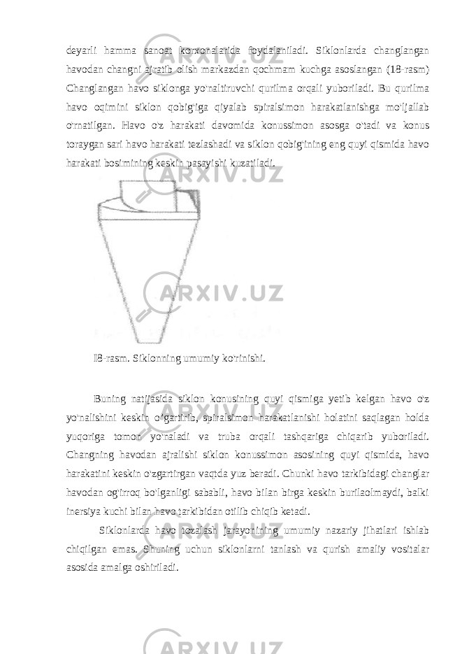 deyarli hamma sanoat korxonalarida foydalaniladi. Siklonlarda changlangan havodan changni ajratib olish markazdan qochmam kuchga asoslangan (18-rasm) Changlangan havo siklonga yo&#39;naltiruvchi qurilma orqali yuboriladi. Bu qurilma havo oqimini siklon qobig&#39;iga qiyalab spiralsimon harakatlanishga mo&#39;ljallab o&#39;rnatilgan. Havo o&#39;z harakati davomida konussimon asosga o&#39;tadi va konus toraygan sari havo harakati tezlashadi va siklon qobig&#39;ining eng quyi qismida havo harakati bosimining keskin pasayishi kuzatiladi. I8-rasm. Siklonning umumiy ko&#39;rinishi. Buning natijasida siklon konusining quyi qismiga yetib kelgan havo o&#39;z yo&#39;nalishini keskin o’gartirib, spiralsimon harakatlanishi holatini saqlagan holda yuqoriga tomon yo&#39;naladi va truba orqali tashqariga chiqarib yuboriladi. Changning havodan ajralishi siklon konussimon asosining quyi qismida, havo harakatini keskin o&#39;zgartirgan vaqtda yuz beradi. Chunki havo tarkibidagi changlar havodan og&#39;irroq bo&#39;lganligi sababli, havo bilan birga keskin burilaolmaydi, balki inersiya kuchi bilan havo tarkibidan otilib chiqib ketadi. Siklonlarda havo tozalash jarayonining umumiy nazariy jihatlari ishlab chiqilgan emas. Shuning uchun siklonlarni tanlash va qurish amaliy vositalar asosida amalga oshiriladi. 