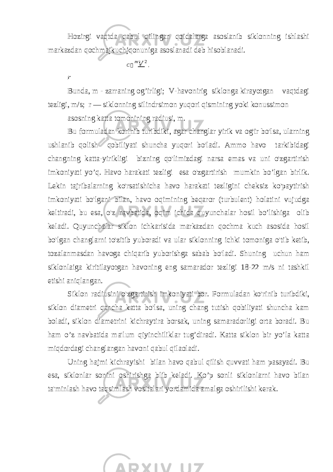 Hozirgi vaqtda qabul qilingan qoidalarga asoslanib siklonning ishlashi markazdan qochmajkuchjqonuniga asoslanadi deb hisoblanadi. C  m V 2 , r Bunda, m - zarraning og’irligi; V-havonirig siklonga kirayotgan vaqtdagi tezligi, m/s; r — siklonning silindrsimon yuqori qismining yoki konussimon asosning katta tomonining radiusi, m. Bu formuladan korinib turibdiki, agar changlar yirik va og&#39;ir bo&#39;lsa, ularning ushlanib qolish qobiliyati shuncha yuqori bo&#39;ladi. Ammo havo tarkibidagi changning katta-yirikligi bizning qo&#39;limizdagi narsa emas va uni o&#39;zgartirish imkoniyati yo’q. Havo harakati tezligi esa o&#39;zgartirish mumkin bo’lgan birlik. Lekin tajribalarning ko&#39;rsatishicha havo harakati tezligini cheksiz ko&#39;paytirish imkoniyati bo&#39;lgani bilan, havo oqimining beqaror (turbulent) holatini vujudga keltiradi, bu esa, o&#39;z navbatida, oqim ichida quyunchalar hosil bo’lishiga olib keladi. Quyunchalar siklon ichkarisida markazdan qochma kuch asosida hosil bo&#39;lgan changlarni to&#39;zitib yuboradi va ular siklonning ichki tomoniga o&#39;tib ketib, tozalanmasdan havoga chiqarib yuborishga sabab bo&#39;ladi. Shuning uchun ham siklonlaiga kiritilayotgan havoning eng samarador tezligi 18-22 m/s ni tashkil etishi aniqlangan. Siklon radiusini o&#39;zgartirish imkoniyati bor. Formuladan ko&#39;rinib turibdiki, siklon diametri qancha katta bo&#39;lsa, uning chang tutish qobiliyati shuncha kam boladi, siklon diametrini kichraytira borsak, uning samaradorligi orta boradi. Bu ham o’z navbatida ma&#39;lum qiyinchiliklar tug’diradi. Katta siklon bir yo’la katta miqdordagi changlangan havoni qabul qilaoladi. Uning hajmi kichrayishi bilan havo qabul qilish quvvati ham pasayadi. Bu esa, siklonlar sonini oshirishga blib keladi. Ko’p sonli siklonlarni havo bilan ta&#39;minlash havo taqsimlash vositalari yordamida amalga oshirilishi kerak. 