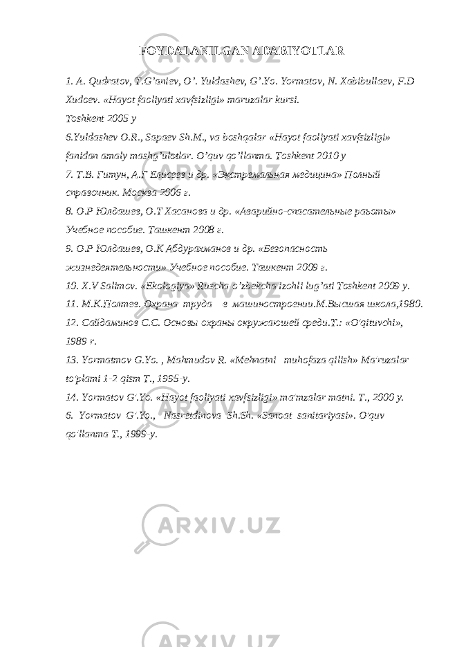 FOYDALANILGAN ADABIYOTLAR 1. A. Qudratov, T.G’aniev, O’. Yuldashev, G’.Yo. Yormatov, N. Xabibullaev, F.D Xudoev. «Hayot faoliyati xavfsizligi» maruzalar kursi. Toshkent 2005 y 6.Yuldashev O.R., Sapaev Sh.M., va boshqalar «Hayot faoliyati xavfsizligi» fanidan amaly mashg’ulotlar. O’quv qo’llanma. Toshkent 2010 y 7. Т.В. Гитун, А.Г Елисеев и др. «Экстремальная медицина» Полный справочник. Москва 2006 г. 8. О.Р Юлдашев, О.Т Хасанова и др. «Аварийно-спасательные раьоты» Учебное пособие. Ташкент 2008 г. 9. О.Р Юлдашев, О.К Абдурахманов и др. «Безопасность жизнедеятельности» Учебное пособие. Ташкент 2009 г. 10. X.V Salimov. «Ekologiya» Ruscha-o’zbekcha izohli lug’ati Toshkent 2009 y. 11. M.K.Полтев. Oxpaнa тpyдa в мaшиностроении.М.Высшая школа,1980. 12. Caйдаминов C.C. Ocновы oxpaны окружаюшей среди.T.: «O&#39;qituvchi», 1989 r. 13. Yormatmov G.Yo. , Mahmudov R. «Mehnatni muhofaza qilish» Ma&#39;ruzalar to&#39;plami 1-2 qism T., 1995-y. 14. Yormatov G&#39;.Yo. «Hayot faoliyati xavfsizligi» ma&#39;mzalar matni. T., 2000 y. 6. Yormatov G&#39;.Yo., Nasretdinova Sh.Sh. «Sanoat sanitariyasi». O&#39;quv qo&#39;llanma T., 1999-y. 