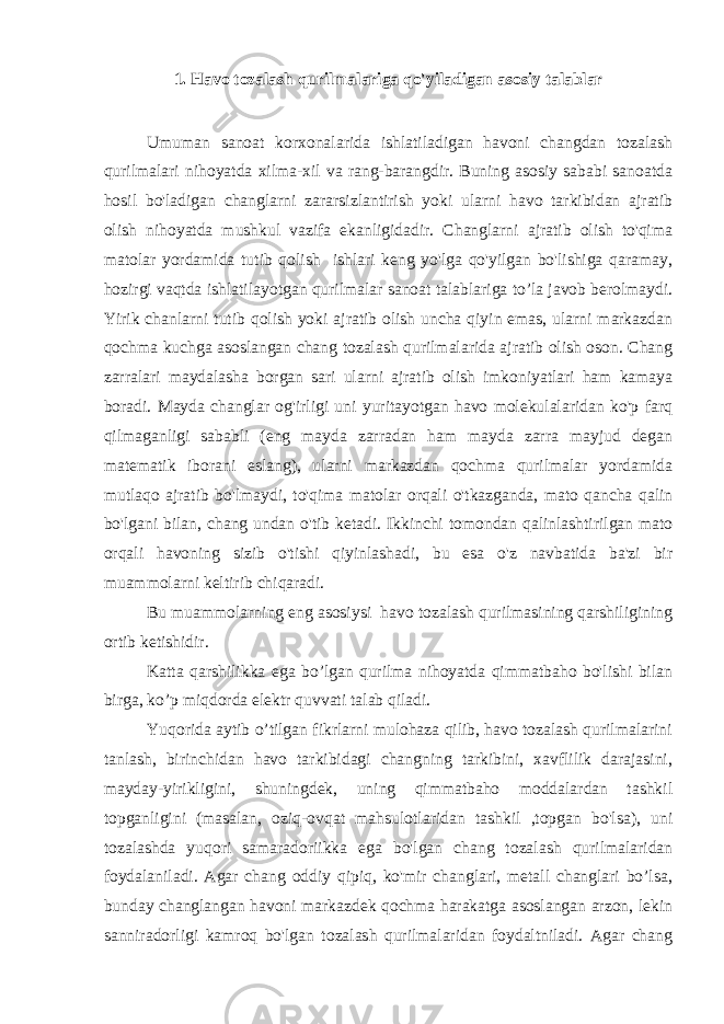 1. Havo tozalash qurilmalariga qo&#39;yiladigan asosiy talablar Umuman sanoat korxonalarida ishlatiladigan havoni changdan tozalash qurilmalari nihoyatda xilma-xil va rang-barangdir. Buning asosiy sababi sanoatda hosil bo&#39;ladigan changlarni zararsizlantirish yoki ularni havo tarkibidan ajratib olish nihoyatda mushkul vazifa ekanligidadir. Changlarni ajratib olish to&#39;qima matolar yordamida tutib qolish ishlari keng yo&#39;lga qo&#39;yilgan bo&#39;lishiga qaramay, hozirgi vaqtda ishlatilayotgan qurilmalar sanoat talablariga to’la javob berolmaydi. Yirik chanlarni tutib qolish yoki ajratib olish uncha qiyin emas, ularni markazdan qochma kuchga asoslangan chang tozalash qurilmalarida ajratib olish oson. Chang zarralari maydalasha borgan sari ularni ajratib olish imkoniyatlari ham kamaya boradi. Mayda changlar og&#39;irligi uni yuritayotgan havo molekulalaridan ko&#39;p farq qilmaganligi sababli (eng mayda zarradan ham mayda zarra mayjud degan matematik iborani eslang), ularni markazdan qochma qurilmalar yordamida mutlaqo ajratib bo&#39;lmaydi, to&#39;qima matolar orqali o&#39;tkazganda, mato qancha qalin bo&#39;lgani bilan, chang undan o&#39;tib ketadi. Ikkinchi tomondan qalinlashtirilgan mato orqali havoning sizib o&#39;tishi qiyinlashadi, bu esa o&#39;z navbatida ba&#39;zi bir muammolarni keltirib chiqaradi. Bu muammolarning eng asosiysi havo tozalash qurilmasining qarshiligining ortib ketishidir. Katta qarshilikka ega bo’lgan qurilma nihoyatda qimmatbaho bo&#39;lishi bilan birga, ko’p miqdorda elektr quvvati talab qiladi. Yuqorida aytib o’tilgan fikrlarni mulohaza qilib, havo tozalash qurilmalarini tanlash, birinchidan havo tarkibidagi changning tarkibini, xavflilik darajasini, mayday-yirikligini, shuningdek, uning qimmatbaho moddalardan tashkil topganligini (masalan, oziq-ovqat mahsulotlaridan tashkil ,topgan bo&#39;lsa), uni tozalashda yuqori samaradoriikka ega bo&#39;lgan chang tozalash qurilmalaridan foydalaniladi. Agar chang oddiy qipiq, ko&#39;mir changlari, metall changlari bo’lsa, bunday changlangan havoni markazdek qochma harakatga asoslangan arzon, lekin sanniradorligi kamroq bo&#39;lgan tozalash qurilmalaridan foydaltniladi. Agar chang 