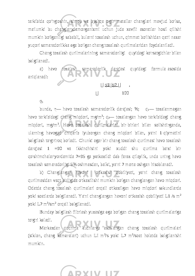 tarkibida qo’rg&#39;oshin, simob va bpshqa og&#39;ir metallar changlari mavjud bo&#39;lsa, ma&#39;lumki bu changlarpdamorganizmi uchun juda xavfli asoratlar hosil qilishi mumkin bo&#39;Iganligi sababli, bularni tozalash uchun, qimmat bo&#39;lishidan qat&#39;i nazar yuqori samaradorlikka ega bo&#39;lgan chang tozalash qurilmalaridan foydalaniladi. Chang tozalash qurilmalarining samaradorligi quyidagi ko&#39;rsatgichlar bilan belgilanadi. a) havo tozalash samaradorlik darajasi quyidagi formula asosida aniqlanadi:  q 1  q 2  ,  100 q 1 bunda, η — havo tozalash samaradorlik darajasi; %; q 1 — tozalanmagan havo tarkibidagi chang miqdori, mg/m 3 ; q 2 — tozalangan havo tarkibidagi chang miqdori, mg/m 3 . Havo tozalash qurilmalarini bir-birlari bilan solishtirganda, ularning havogac chiqarib iyuborgan chang miqdori bilan, ya&#39;ni 1-qiymatini belgilash to&#39;g&#39;riroq bo&#39;ladi. Chunki agar bir chang tozalash qurilmasi havo tozalash darajasi 1 =90 va ikkinchisini yoki xuddi shu qurilma ba&#39;zi bir qo&#39;shimchalar&#39;yordamida 2=95 ga yetkazildi deb faraz qilaylik, unda uning havo tozalash samaradorligi 5% oshmasdan, balki, ya&#39;ni 2 marta oshgan hisoblanadi. b) Changlangan havoni o&#39;tkazish qobiliyati, ya&#39;ni chang tozalash qurilmasidan vaqt birligida o&#39;tkazilishi mumkin bo&#39;lgan changlangan havo miqdori. Odatda chang tozalash qurilmalari orqali o&#39;tkazilgan havo miqdori sekundlarda yoki soatlarda belgilanadi. Ya&#39;ni changlangan havoni o&#39;tkazish qobiliyati L1 /s m 2 yoki L2 m 3 /sm 2 orqali belgilanadi. Bunday belgilash filtriash yuzasiga ega bo&#39;lgan chang tozalash qurilmalariga to&#39;g&#39;ri keladi. Markazdan qochma kuchlarga asoslangan chang tozalash qurilmalari (siklon, chang kameralari) uchun LI m 3 /s yoki L2 m 3 /soat holatda belgilanishi mumkin. 