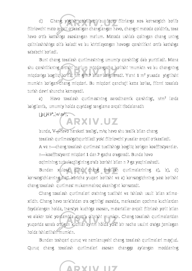 d) Chang yig&#39;ish qobiliyati bu faqat filtrlarga xos ko&#39;rsatgich bo&#39;lib filtrlovchi mato orqali o&#39;tkazilgan changlangan havo, changni matoda qoldirib, toza havo o&#39;tib ketishiga asoslangan ma&#39;lum. Matoda ushlab qolingan chang uning qalinlashishiga olib keladi va bu kiritilayotgan havoga qarshilikni ortib ketishga sababchi bo&#39;ladi. Buni chang tozalash qurilmasining umumiy qarshiligi deb yuritiladi. Mana shu qarshilikning ortishi ma&#39;lum miqdorgacha bo&#39;lishi &#39;mumkin va bu changning miqdoriga bog&#39;liq bo&#39;lib, uni g/m2 bilan belgilanadi. Ya&#39;ni 1 m 2 yuzada yig&#39;ilishi mumkin bo&#39;lgan chang miqdori. Bu miqdori qanchaji katta bo&#39;lsa, filtrni tozalab turish davri shuncha kamayadi. e) Havo tozalash qurilmasining aerodinamik qarshiligi, n/m 2 larda belgilanib, umumiy holda quyidagi tenglama orqali ifodalanadi:  p  AV n ,[ n / m 2 ], bunda, V—havo harakati tezligi, m/s; havo shu tezlik bilan chang tozalash qurilmasigaitquritiladi yoki filtrlovchi yuzalar orqali o&#39;tkaziladi. A va n—chang tozalash qurilmasi tuzilishiga bog&#39;liq bo&#39;lgan koeffitsiyentlar. n—koeffitsiyenti miqdori 1 dan 2 gacha o&#39;zgaradi. Bunda havo oqimining turbulentligining o&#39;sib borishi bilan n 2 ga yaqinlashadi. Bundan xulosa qilib, chang tozalash qurilmalarining a), b), d) ko&#39;rsatgichlarning iloji boricha yuqori bo&#39;lishi va e) ko&#39;rsatgichning past bo&#39;lishi chang tozalash qurilmasi mukammalroq ekanligini ko&#39;rsatadi. Chang tozalash qurilmalari o&#39;zining tuzilishi va ishlash usuli bilan xilma- xildir. Chang havo tarkibidan o&#39;z og&#39;irligi asosida, markazdan qochma kuchlardan foydalangan holda, inersiya kuchiga asosan, materiallar orqali filtrlash yo&#39;li bilan va elektr toki yordamida ajratib olinishi mumkin. Chang tozalash qurilmalaridan yuqorida sanab o&#39;tilgan kuchlar ayrim holda yoki bir necha usulni o&#39;ziga jamlagan holda ishlatilishi mumkin. Bundan tashqari quruq va namlanuyehi chang tozalash qurilmalari mayjud. Quruq chang tozalash qurilmalari asosan changga aylangan moddaning 