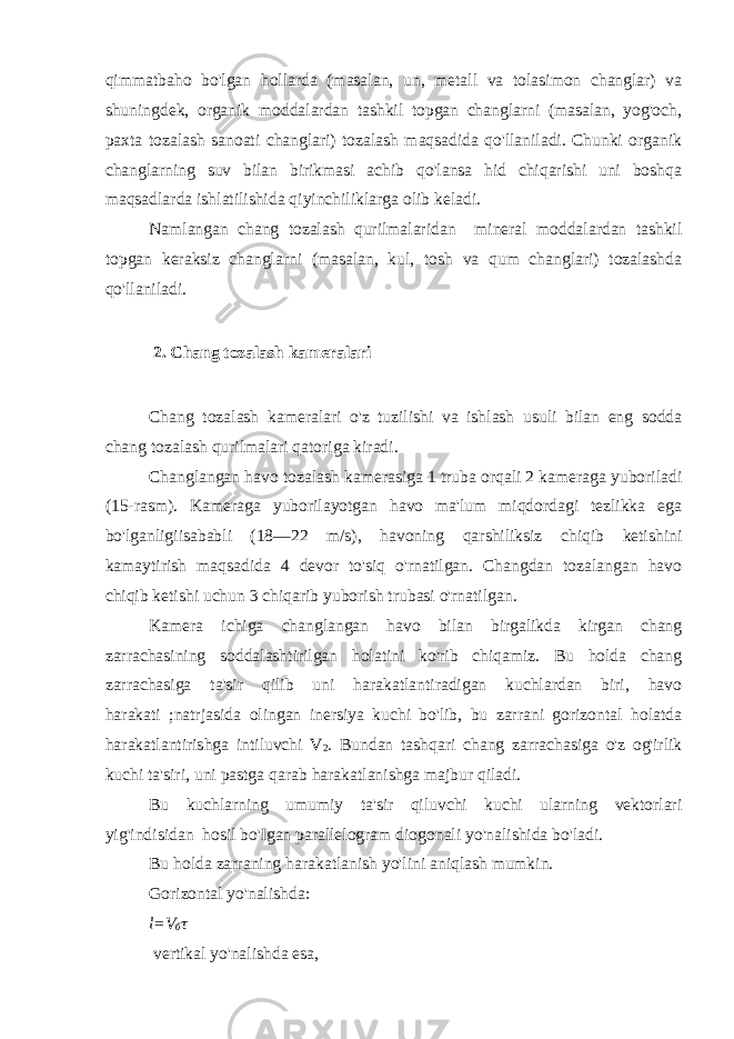 qimmatbaho bo&#39;lgan hollarda (masalan, un, metall va tolasimon changlar) va shuningdek, organik moddalardan tashkil topgan changlarni (masalan, yog&#39;och, paxta tozalash sanoati changlari) tozalash maqsadida qo&#39;llaniladi. Chunki organik changlarning suv bilan birikmasi achib qo&#39;lansa hid chiqarishi uni boshqa maqsadlarda ishlatilishida qiyinchiliklarga olib keladi. Namlangan chang tozalash qurilmalaridan mineral moddalardan tashkil topgan keraksiz changlarni (masalan, kul, tosh va qum changlari) tozalashda qo&#39;llaniladi. 2. Chang tozalash kameralari Chang tozalash kameralari o&#39;z tuzilishi va ishlash usuli bilan eng sodda chang tozalash qurilmalari qatoriga kiradi. Changlangan havo tozalash kamerasiga 1 truba orqali 2 kameraga yuboriladi (15-rasm). Kameraga yuborilayotgan havo ma&#39;lum miqdordagi tezlikka ega bo&#39;lganligiisababli (18—22 m/s), havoning qarshiliksiz chiqib ketishini kamaytirish maqsadida 4 devor to&#39;siq o&#39;rnatilgan. Changdan tozalangan havo chiqib ketishi uchun 3 chiqarib yuborish trubasi o&#39;rnatilgan. Kamera ichiga changlangan havo bilan birgalikda kirgan chang zarrachasining soddalashtirilgan holatini ko&#39;rib chiqamiz. Bu holda chang zarrachasiga ta&#39;sir qilib uni harakatlantiradigan kuchlardan biri, havo harakati ;natrjasida olingan inersiya kuchi bo&#39;lib, bu zarrani gorizontal holatda harakatlantirishga intiluvchi V 2 . Bundan tashqari chang zarrachasiga o&#39;z og&#39;irlik kuchi ta&#39;siri, uni pastga qarab harakatlanishga majbur qiladi. Bu kuchlarning umumiy ta&#39;sir qiluvchi kuchi ularning vektorlari yig&#39;indisidan hosil bo&#39;Igan parallelogram diogonali yo&#39;nalishida bo&#39;ladi. Bu holda zarraning harakatlanish yo&#39;lini aniqlash mumkin. Gorizontal yo&#39;nalishda: l=V б τ vertikal yo&#39;nalishda esa, 