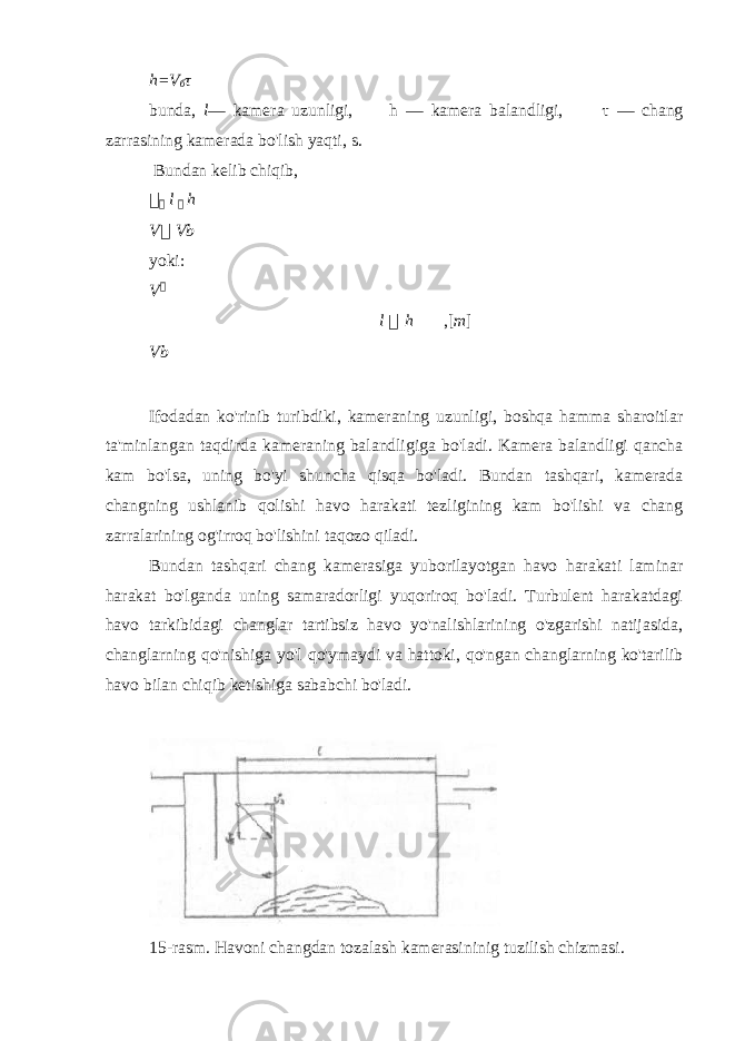 h=V б τ bunda, l — kamera uzunligi, h — kamera balandligi, τ — chang zarrasining kamerada bo&#39;lish yaqti, s. Bundan kelib chiqib,   l  h V  Vb yoki: V  l  h ,[ m ] Vb Ifodadan ko&#39;rinib turibdiki, kameraning uzunligi, boshqa hamma sharoitlar ta&#39;minlangan taqdirda kameraning balandligiga bo&#39;ladi. Kamera balandligi qancha kam bo&#39;lsa, uning bo&#39;yi shuncha qisqa bo&#39;ladi. Bundan tashqari, kamerada changning ushlanib qolishi havo harakati tezligining kam bo&#39;lishi va chang zarralarining og&#39;irroq bo&#39;lishini taqozo qiladi. Bundan tashqari chang kamerasiga yuborilayotgan havo harakati laminar harakat bo&#39;lganda uning samaradorligi yuqoriroq bo&#39;ladi. Turbulent harakatdagi havo tarkibidagi changlar tartibsiz havo yo&#39;nalishlarining o&#39;zgarishi natijasida, changlarning qo&#39;nishiga yo&#39;l qo&#39;ymaydi va hattoki, qo&#39;ngan changlarning ko&#39;tarilib havo bilan chiqib ketishiga sababchi bo&#39;ladi. 15-rasm. Havoni changdan tozalash kamerasininig tuzilish chizmasi. 