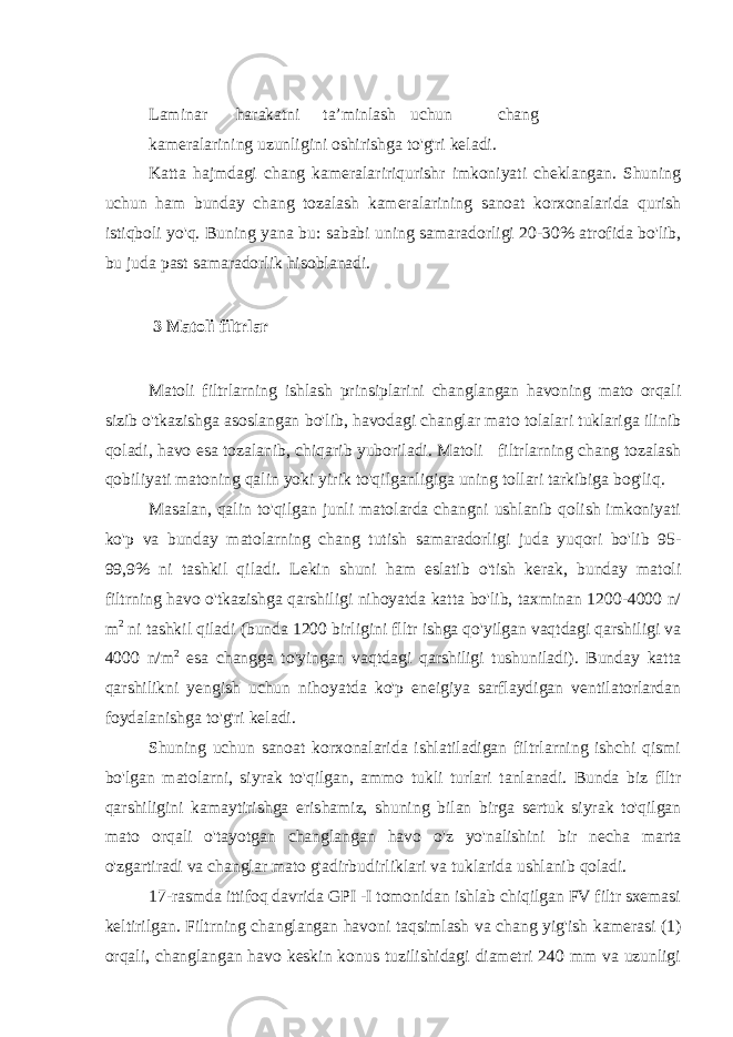  Laminar harakatni ta’minlash uchun chang kameralarining uzunligini oshirishga to&#39;g&#39;ri keladi. Katta hajmdagi chang kameralaririqurishr imkoniyati cheklangan. Shuning uchun ham bunday chang tozalash kameralarining sanoat korxonalarida qurish istiqboli yo&#39;q. Buning yana bu: sababi uning samaradorligi 20-30% atrofida bo&#39;lib, bu juda past samaradorlik hisoblanadi. 3 Matoli filtrlar Matoli filtrlarning ishlash prinsiplarini changlangan havoning mato orqali sizib o&#39;tkazishga asoslangan bo&#39;lib, havodagi changlar mato tolalari tuklariga ilinib qoladi, havo esa tozalanib, chiqarib yuboriladi. Matoli filtrlarning chang tozalash qobiliyati matoning qalin yoki yirik to&#39;qilganligiga uning tollari tarkibiga bog&#39;liq. Masalan, qalin to&#39;qilgan junli matolarda changni ushlanib qolish imkoniyati ko&#39;p va bunday matolarning chang tutish samaradorligi juda yuqori bo&#39;lib 95- 99,9% ni tashkil qiladi. Lekin shuni ham eslatib o&#39;tish kerak, bunday matoli filtrning havo o&#39;tkazishga qarshiligi nihoyatda katta bo&#39;lib, taxminan 1200-4000 n/ m 2 ni tashkil qiladi (bunda 1200 birligini flltr ishga qo&#39;yilgan vaqtdagi qarshiligi va 4000 n/m 2 esa changga to&#39;yingan vaqtdagi qarshiligi tushuniladi). Bunday katta qarshilikni yengish uchun nihoyatda ko&#39;p eneigiya sarflaydigan ventilatorlardan foydalanishga to&#39;g&#39;ri keladi. Shuning uchun sanoat korxonalarida ishlatiladigan filtrlarning ishchi qismi bo&#39;lgan matolarni, siyrak to&#39;qilgan, ammo tukli turlari tanlanadi. Bunda biz flltr qarshiligini kamaytirishga erishamiz, shuning bilan birga sertuk siyrak to&#39;qilgan mato orqali o&#39;tayotgan changlangan havo o&#39;z yo&#39;nalishini bir necha marta o&#39;zgartiradi va changlar mato g&#39;adirbudirliklari va tuklarida ushlanib qoladi. 17-rasmda ittifoq davrida GPI -I tomonidan ishlab chiqilgan FV filtr sxemasi keltirilgan. Filtrning changlangan havoni taqsimlash va chang yig&#39;ish kamerasi (1) orqali, changlangan havo keskin konus tuzilishidagi diametri 240 mm va uzunligi 