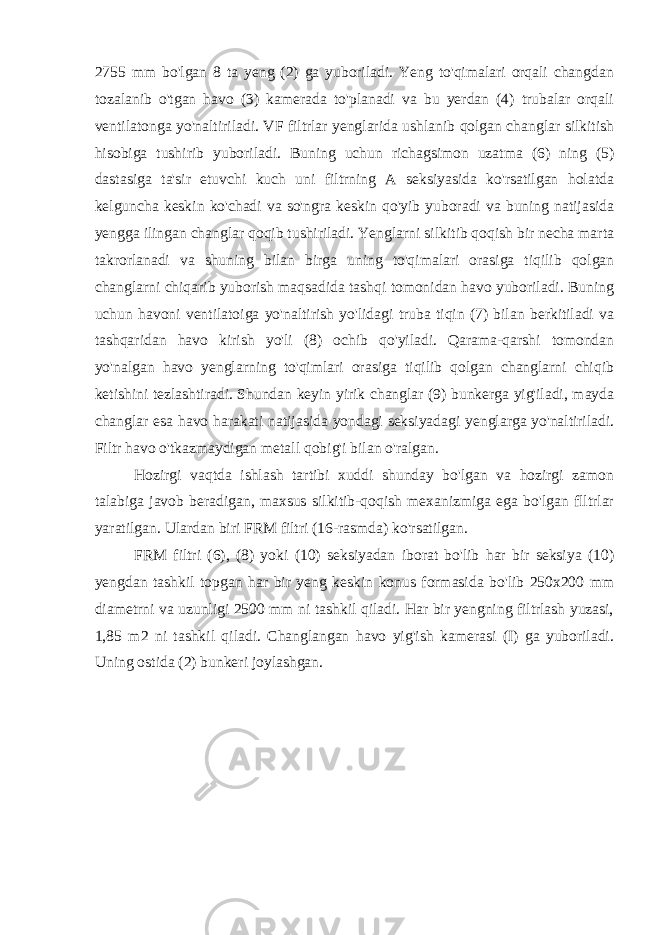 2755 mm bo&#39;lgan 8 ta yeng (2) ga yuboriladi. Yeng to&#39;qimalari orqali changdan tozalanib o&#39;tgan havo (3) kamerada to&#39;planadi va bu yerdan (4) trubalar orqali ventilatonga yo&#39;naltiriladi. VF filtrlar yenglarida ushlanib qolgan changlar silkitish hisobiga tushirib yuboriladi. Buning uchun richagsimon uzatma (6) ning (5) dastasiga ta&#39;sir etuvchi kuch uni filtrning A seksiyasida ko&#39;rsatilgan holatda kelguncha keskin ko&#39;chadi va so&#39;ngra keskin qo&#39;yib yuboradi va buning natijasida yengga ilingan changlar qoqib tushiriladi. Yenglarni silkitib qoqish bir necha marta takrorlanadi va shuning bilan birga uning to&#39;qimalari orasiga tiqilib qolgan changlarni chiqarib yuborish maqsadida tashqi tomonidan havo yuboriladi. Buning uchun havoni ventilatoiga yo&#39;naltirish yo&#39;lidagi truba tiqin (7) bilan berkitiladi va tashqaridan havo kirish yo&#39;li (8) ochib qo&#39;yiladi. Qarama-qarshi tomondan yo&#39;nalgan havo yenglarning to&#39;qimlari orasiga tiqilib qolgan changlarni chiqib ketishini tezlashtiradi. Shundan keyin yirik changlar (9) bunkerga yig&#39;iladi, mayda changlar esa havo harakati natijasida yondagi seksiyadagi yenglarga yo&#39;naltiriladi. Filtr havo o&#39;tkazmaydigan metall qobig&#39;i bilan o&#39;ralgan. Hozirgi vaqtda ishlash tartibi xuddi shunday bo&#39;lgan va hozirgi zamon talabiga javob beradigan, maxsus silkitib-qoqish mexanizmiga ega bo&#39;lgan flltrlar yaratilgan. Ulardan biri FRM filtri (16-rasmda) ko&#39;rsatilgan. FRM filtri (6), (8) yoki (10) seksiyadan iborat bo&#39;lib har bir seksiya (10) yengdan tashkil topgan har bir yeng keskin konus formasida bo&#39;lib 250x200 mm diametrni va uzunligi 2500 mm ni tashkil qiladi. Har bir yengning filtrlash yuzasi, 1,85 m2 ni tashkil qiladi. Changlangan havo yig&#39;ish kamerasi (I) ga yuboriladi. Uning ostida (2) bunkeri joylashgan. 