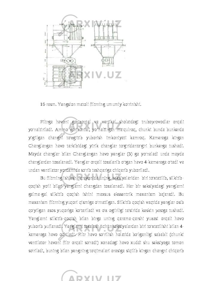  16-rasm. Yengsion matoli filtrning umumiy ko&#39;rinishi. Filtrga havoni gorizontal va vertikal sholatdagi truboprovodlar orqali yo&#39;naltiriladi. Ammo gorizontal, yo’naltirgan ma&#39;qulroq, chunki bunda bunkerda yig&#39;ilgan changni to&#39;zg&#39;itib yuborish imkoniyati kamroq. Kameraga kirgan Changlangan havo tarkibidagi yirik changlar to&#39;g&#39;ridanto&#39;g&#39;ri bunkerga tushadi. Mayda changlar bilan Changlangan havo yenglar (3) ga yo&#39;naladi unda mayda changlardan tozalanadi. Yenglar orqali tozalanib o&#39;tgan havo 4-kameraga o&#39;tadi va undan ventilator yordamida so&#39;rib tashqariga chiqarib yuboriladi. Bu filtrning ishlash jarayonida uning seksiyalaridan biri to&#39;xtatilib, silkitib- qoqish yo&#39;li bilan yenglarni changdan tozalanadi. Har bir seksiyadagi yenglarni galma-gal silkitib qoqish ishini maxsus ekssentrik mexanizm bajaradi. Bu mexanizm filtrning yuqori qismiga o&#39;rnatilgan. Silkitib qoqish vaqtida yenglar osib qo&#39;yilgan asos yuqoriga ko&#39;tariladi va o&#39;z og&#39;irligi ta&#39;sirida keskin pastga tushadi. Yenglarni silkitib-qoqish bilan birga uning qarama-qarshi yuzasi orqali havo yuborib puflanadi. Yenglarni tozalash uchun seksiyalardan biri to&#39;xtatilishi bilan 4- kameraga havo ochiladi. Filtr havo so&#39;rilish holatida bo&#39;lganligi sababli (chunki ventilator havoni filtr orqali so&#39;radi) xonadagi havo xuddi shu seksiyaga tomon so&#39;riladi, buning bilan yengning to&#39;qimalari orasiga siqilib kirgan changni chiqarib 