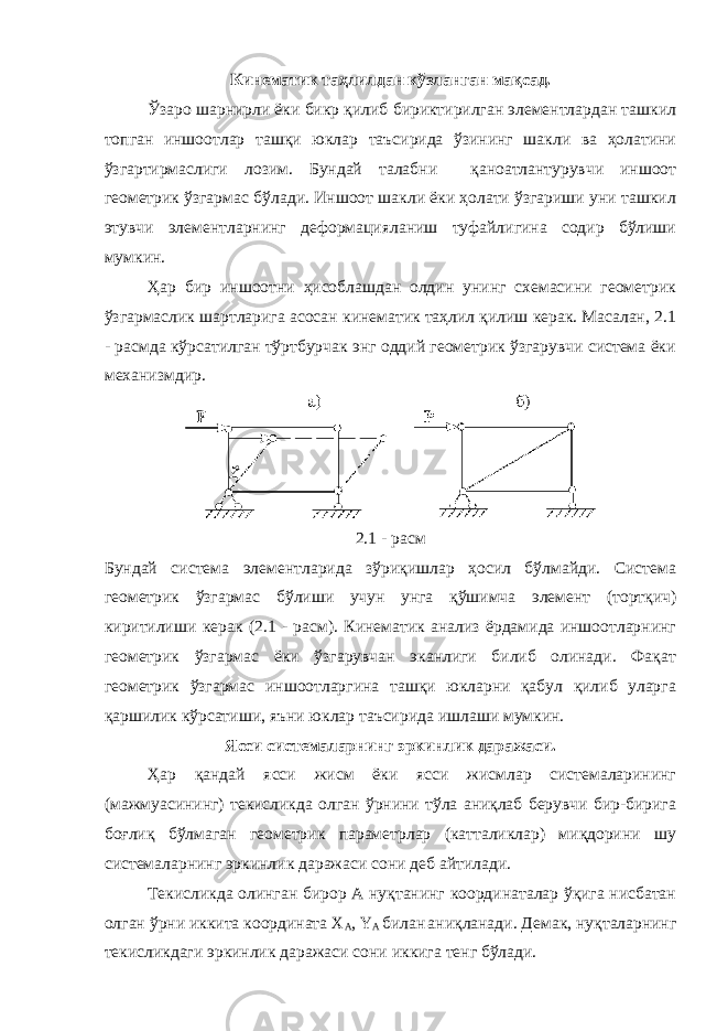 Кинематик таҳлилдан кўзланган мақсад. Ўзаро шарнирли ёки бикр қилиб бириктирилган элементлардан ташкил топган иншоотлар ташқи юклар таъсирида ўзининг шакли ва ҳолатини ўзгартирмаслиги лозим. Бундай талабни қаноатлантурувчи иншоот геометрик ўзгармас бўлади. Иншоот шакли ёки ҳолати ўзгариши уни ташкил этувчи элементларнинг деформацияланиш туфайлигина содир бўлиши мумкин. Ҳар бир иншоотни ҳисоблашдан олдин унинг схемасини геометрик ўзгармаслик шартларига асосан кинематик таҳлил қилиш керак. Масалан, 2.1 - расмда кўрсатилган тўртбурчак энг оддий геометрик ўзгарувчи система ёки механизмдир. 2.1 - расм Бундай система элементларида зўриқишлар ҳосил бўлмайди. Система геометрик ўзгармас бўлиши учун унга қўшимча элемент (тортқич) киритилиши керак (2.1 - расм). Кинематик анализ ёрдамида иншоотларнинг геометрик ўзгармас ёки ўзгарувчан эканлиги билиб олинади. Фақат геометрик ўзгармас иншоотларгина ташқи юкларни қабул қилиб уларга қаршилик кўрсатиши, яъни юклар таъсирида ишлаши мумкин. Ясси системаларнинг эркинлик даражаси. Ҳар қандай ясси жисм ёки ясси жисмлар системаларининг (мажмуасининг) текисликда олган ўрнини тўла аниқлаб берувчи бир-бирига боғлиқ бўлмаган геометрик параметрлар (катталиклар) миқдорини шу системаларнинг эркинлик даражаси сони деб айтилади. Текисликда олинган бирор А нуқтанинг координаталар ўқига нисбатан олган ўрни иккита координата X A , Y A билан аниқланади. Демак, нуқталарнинг текисликдаги эркинлик даражаси сони иккига тенг бўлади. 