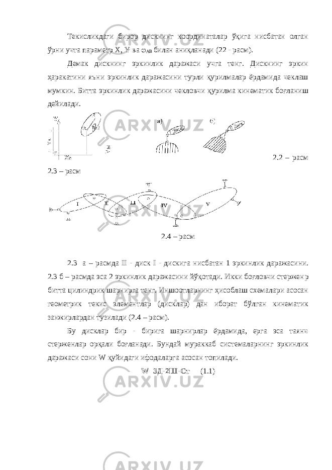 Текисликдаги бирор дискнинг координаталар ўқига нисбатан олган ўрни учта параметр X , Y ва  AB билан аниқланади (22 - расм). Демак дискнинг эркинлик даражаси учга тенг. Дискнинг эркин ҳаракатини яъни эркинлик даражасини турли қурилмалар ёрдамида чеклаш мумкин. Битта эркинлик даражасини чекловчи қурилма кинематик боғланиш дейилади. 2.2 – расм 2.3 – расм 2.4 – расм 2.3 а – расмда II - диск I - дискига нисбатан 1 эркинлик даражасини. 2.3 б – расмда эса 2 эркинлик даражасини йўқотади. Икки боғловчи стержен p битта цилиндрик шарнирга тенг. Иншоотларнинг ҳисоблаш схемалари асосан геометрик текис элементлар (дисклар) дан иборат бўлган кинематик занжирлардан тузилади (2.4 – расм). Бу дисклар бир - бирига шарнирлар ёрдамида, ерга эса таянч стерженлар орқали боғланади. Бундай мураккаб системаларнинг эркинлик даражаси сони W қуйидаги ифодаларга асосан топилади. W =3Д-2Ш-Ст (1.1) 