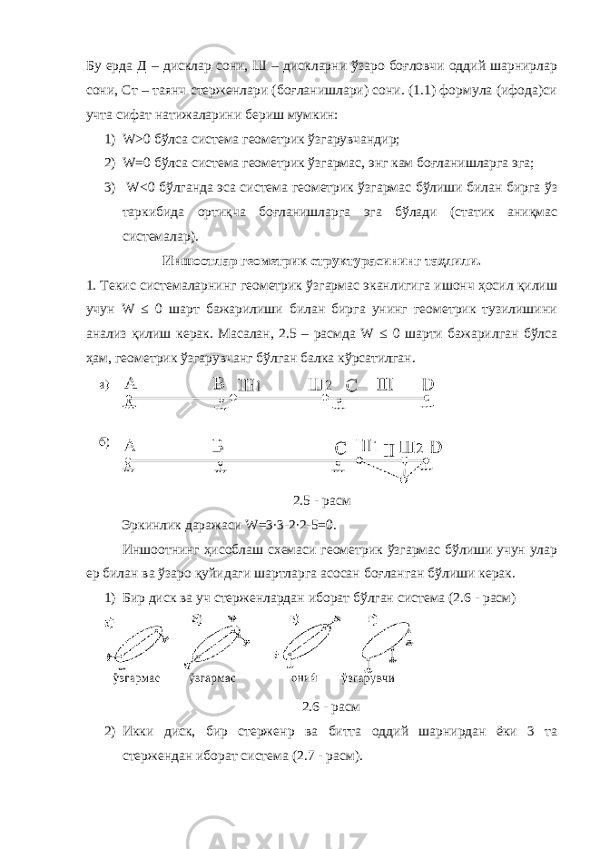Бу ерда Д – дисклар сони, Ш – дискларни ўзаро боғловчи оддий шарнирлар сони, Ст – таянч стерженлари (боғланишлари) сони. (1.1) формула (ифода)си учта сифат натижаларини бериш мумкин: 1) W >0 бўлса система геометрик ўзгарувчандир; 2) W =0 бўлса система геометрик ўзгармас, энг кам боғланишларга эга; 3) W <0 бўлганда эса система геометрик ўзгармас бўлиши билан бирга ўз таркибида ортиқча боғланишларга эга бўлади (статик аниқмас системалар). Иншоотлар геометрик структурасининг таҳлили. 1. Текис системаларнинг геометрик ўзгармас эканлигига ишонч ҳосил қилиш учун W ≤ 0 шарт бажарилиши билан бирга унинг геометрик тузилишини анализ қилиш керак. Масалан, 2.5 – расмда W ≤ 0 шарти бажарилган бўлса ҳам, геометрик ўзгарувчанг бўлган балка кўрсатилган. 2.5 - расм Эркинлик даражаси W =3∙3-2∙2-5=0. Иншоотнинг ҳисоблаш схемаси геометрик ўзгармас бўлиши учун улар ер билан ва ўзаро қуйидаги шартларга асосан боғланган бўлиши керак. 1) Бир диск ва уч стерженлардан иборат бўлган система (2.6 - расм) 2.6 - расм 2) Икки диск, бир стержен p ва битта оддий шарнирдан ёки 3 та стержендан иборат система (2.7 - расм). 