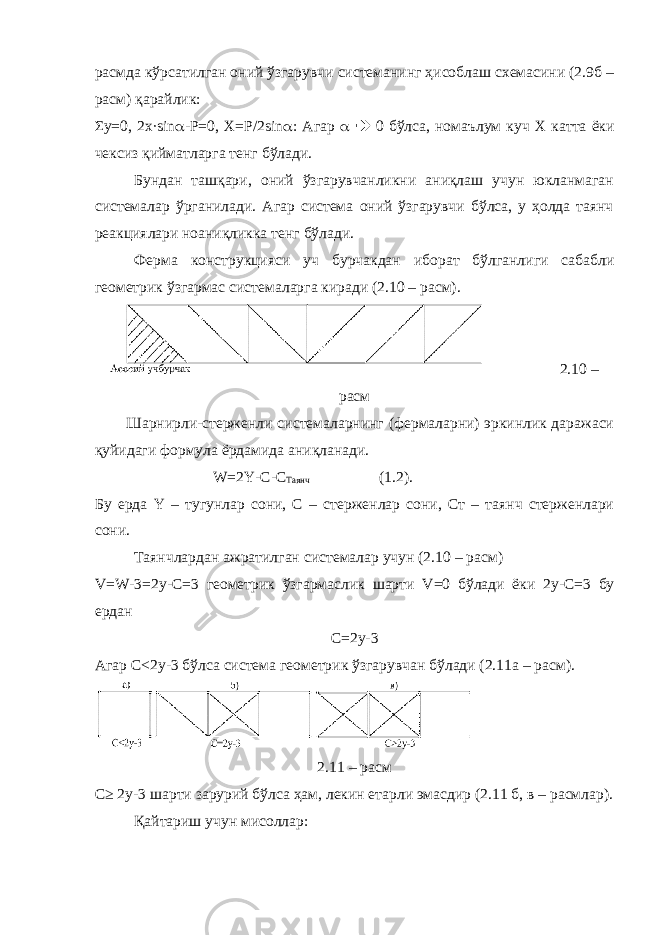 расмда кўрсатилган оний ўзгарувчи системанинг ҳисоблаш схемасини (2.9б – расм) қарайлик: Σ y =0, 2 x ∙ sin  -Р=0, X =Р/2 sin  : Агар   0 бўлса, номаълум куч X катта ёки чексиз қийматларга тенг бўлади. Бундан ташқари, оний ўзгарувчанликни аниқлаш учун юкланмаган системалар ўрганилади. Агар система оний ўзгарувчи бўлса, у ҳолда таянч реакциялари ноаниқликка тенг бўлади. Ферма конструкцияси уч бурчакдан иборат бўлганлиги сабабли геометрик ўзгармас системаларга киради (2.10 – расм). 2.10 – расм Шарнирли-стерженли системаларнинг (фермаларни) эркинлик даражаси қуйидаги формула ёрдамида аниқланади. W =2 Y - C - C Таянч (1.2). Бу ерда Y – тугунлар сони, С – стерженлар сони, Ст – таянч стерженлари сони. Таянчлардан ажратилган системалар учун (2.10 – расм) V = W -3=2 y - C =3 геометрик ўзгармаслик шарти V =0 бўлади ёки 2 y - C =3 бу ердан C =2 y -3 Агар C <2 y -3 бўлса система геометрик ўзгарувчан бўлади (2.11а – расм). 2.11 – расм C ≥ 2 y -3 шарти зарурий бўлса ҳам, лекин етарли эмасдир (2.11 б, в – расмлар). Қайтариш учун мисоллар: 