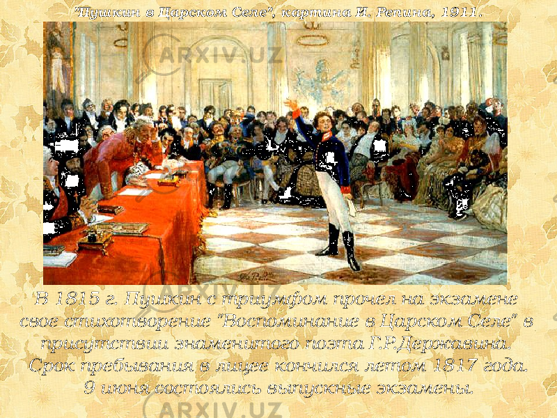 В 1815 г. Пушкин с триумфом прочел на экзамене свое стихотворение &#34;Воспоминание в Царском Селе&#34; в присутствии знаменитого поэта Г.Р.Державина. Срок пребывания в лицее кончился летом 1817 года. 9 июня состоялись выпускные экзамены.&#34;Пушкин в Царском Селе&#34;, картина И. Репина, 1911. 