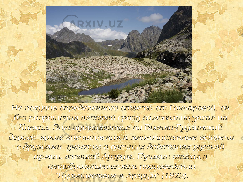 Не получив определенного ответа от Гончаровой, он без разрешения властей сразу самовольно уехал на Кавказ. Это путешествие по Военно-Грузинской дороге, яркие впечатления и многочисленные встречи с друзьями, участие в военных действиях русской армии, взявшей Арзрум, Пушкин описал в автобиографическом произведении &#34;Путешествие в Арзрум&#34; (1829). 