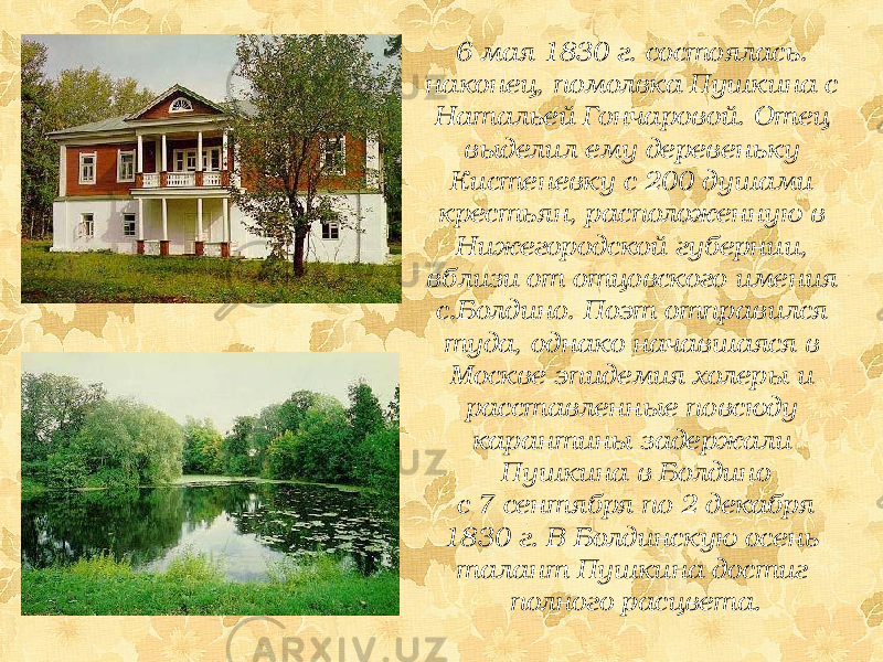 6 мая 1830 г. состоялась. наконец, помолвка Пушкина с Натальей Гончаровой. Отец выделил ему деревеньку Кистеневку с 200 душами крестьян, расположенную в Нижегородской губернии, вблизи от отцовского имения с.Болдино. Поэт отправился туда, однако начавшаяся в Москве эпидемия холеры и расставленные повсюду карантины задержали Пушкина в Болдино с 7 сентября по 2 декабря 1830 г. В Болдинскую осень талант Пушкина достиг полного расцвета. 