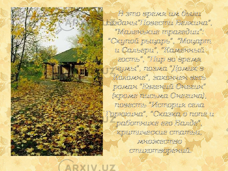 В это время им были созданы&#34;Повести Белкина&#34;, &#34;Маленькие трагедии&#34;: &#34;Скупой рыцарь&#34;, &#34;Моцарт и Сальери&#34;, &#34;Каменный гость&#34;, &#34;Пир во время чумы&#34;, поэма &#34;Домик в Коломне&#34;, закончен весь роман &#34;Евгений Онегин&#34; (кроме письма Онегина), повесть &#34;История села Горюхина&#34;, &#34;Сказка о попе и работнике его Балде&#34;, критические статьи, множество стихотворений. 