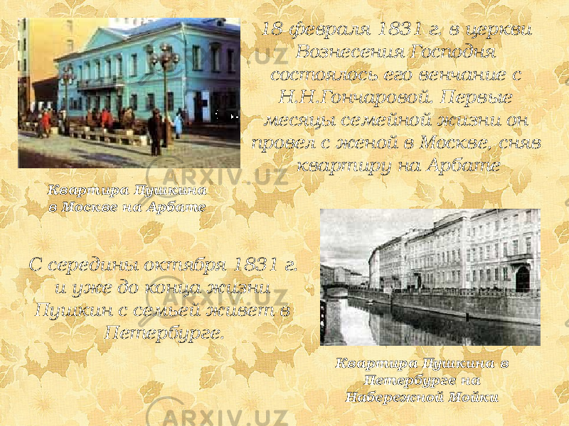 18 февраля 1831 г. в церкви Вознесения Господня состоялось его венчание с Н.Н.Гончаровой. Первые месяцы семейной жизни он провел с женой в Москве, сняв квартиру на Арбате Квартира Пушкина в Москве на Арбате С середины октября 1831 г. и уже до конца жизни Пушкин с семьей живет в Петербурге. Квартира Пушкина в Петербурге на Набережной Мойки 