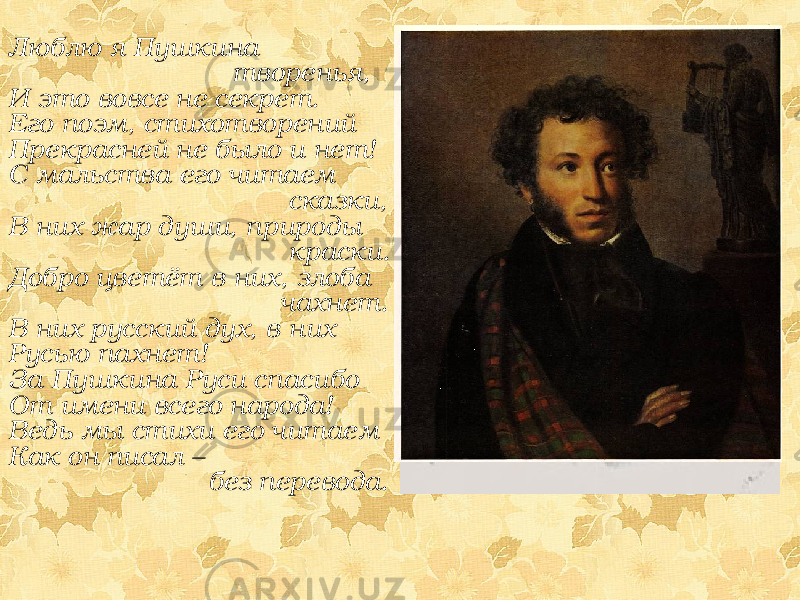 Люблю я Пушкина творенья, И это вовсе не секрет. Его поэм, стихотворений Прекрасней не было и нет! С мальства его читаем сказки, В них жар души, природы краски. Добро цветёт в них, злоба чахнет. В них русский дух, в них Русью пахнет! За Пушкина Руси спасибо От имени всего народа! Ведь мы стихи его читаем Как он писал – без перевода. 