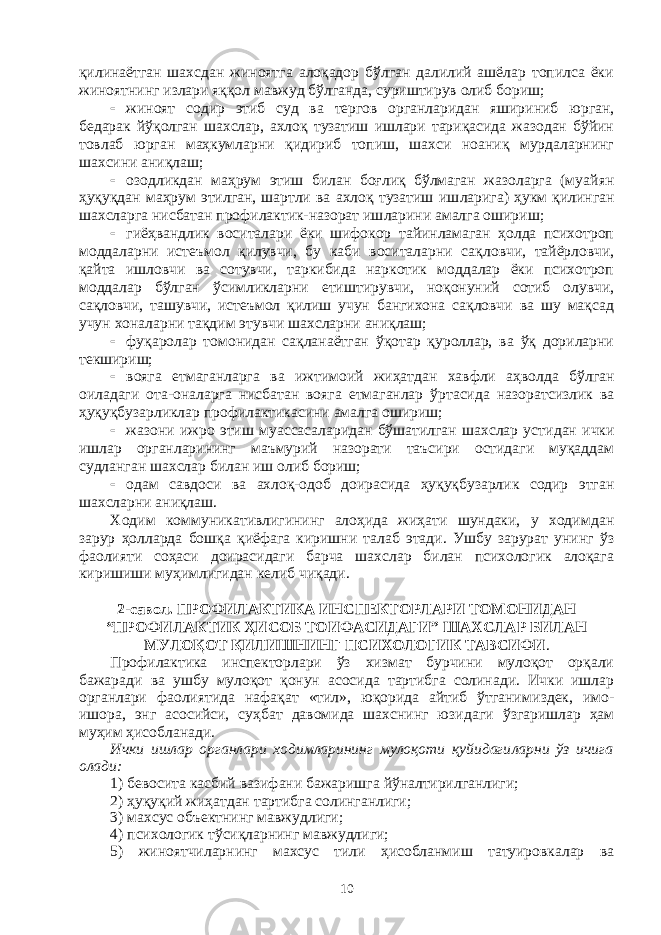 қилинаётган шахсдан жиноятга алоқадор бўлган далилий ашёлар топилса ёки жиноятнинг излари яққол мавжуд бўлганда, суриштирув олиб бориш;  жиноят содир этиб суд ва тергов органларидан яшириниб юр ган, бедарак йўқолган шахслар, ахлоқ тузатиш ишлари тариқасида жазодан бўйин товлаб юрган маҳкумларни қидириб топиш, шахси ноаниқ мурдаларнинг шахсини аниқлаш;  озодликдан маҳрум этиш билан боғлиқ бўлмаган жазоларга (муай ян ҳуқуқдан маҳрум этилган, шартли ва ахлоқ тузатиш иш ларига) ҳукм қилинган шахсларга нисбатан профилактик-назорат иш ларини амалга ошириш;  гиёҳвандлик воситалари ёки шифокор тайинламаган ҳолда психотроп моддаларни истеъмол қилувчи, бу каби воситаларни сақ лов чи, тайёрловчи, қайта ишловчи ва сотувчи, таркибида наркотик моддалар ёки психотроп моддалар бўлган ўсимликларни етиш ти рув чи, ноқонуний сотиб олувчи, сақловчи, ташувчи, истеъмол қилиш учун бангихона сақловчи ва шу мақсад учун хоналарни тақдим этув чи шахсларни аниқлаш;  фуқаролар томонидан сақланаётган ўқотар қуроллар, ва ўқ дориларни текшириш;  вояга етмаганларга ва ижтимоий жиҳатдан хавфли аҳволда бўл ган оиладаги ота-оналарга нисбатан вояга етмаганлар ўртасида назо рат сизлик ва ҳуқуқбузарликлар профилактикасини амалга ошириш;  жазони ижро этиш муассасаларидан бўшатилган шахслар усти дан ички ишлар органларининг маъмурий назорати таъсири остидаги муқаддам судланган шахслар билан иш олиб бориш;  одам савдоси ва ахлоқ-одоб доирасида ҳуқуқбузарлик содир этган шахсларни аниқлаш. Ходим коммуникативлигининг алоҳида жиҳати шундаки, у ходим дан зарур ҳолларда бошқа қиёфага киришни талаб этади. Ушбу зарурат унинг ўз фаолияти соҳаси доирасидаги барча шахслар билан психологик алоқага киришиши муҳимлигидан келиб чиқади. 2 -савол . ПРОФИЛАКТИКА ИНСПЕКТОРЛАРИ ТОМОНИДАН “ПРОФИЛАКТИК ҲИСОБ ТОИФАСИДАГИ” ШАХСЛАР БИЛАН МУЛОҚОТ ҚИЛИШНИНГ ПСИХОЛОГИК ТАВСИФИ . Профилактика инспекторлари ўз хизмат бурчини мулоқот орқали бажаради ва ушбу мулоқот қонун асосида тартибга солинади. Ички ишлар органлари фаолиятида нафақат «тил», юқорида айтиб ўтгани миздек, имо- ишора, энг асосийси, суҳбат давомида шахснинг юзи да ги ўзгаришлар ҳам муҳим ҳисобланади. Ички ишлар органлари ходимларининг мулоқоти қуйидаги ларни ўз ичига олади: 1) бевосита касбий вазифани бажаришга йўналтирилганлиги; 2) ҳуқуқий жиҳатдан тартибга солинганлиги; 3) махсус объектнинг мавжудлиги; 4) психологик тўсиқларнинг мавжудлиги; 5) жиноятчиларнинг махсус тили ҳисобланмиш татуировкалар ва 10 