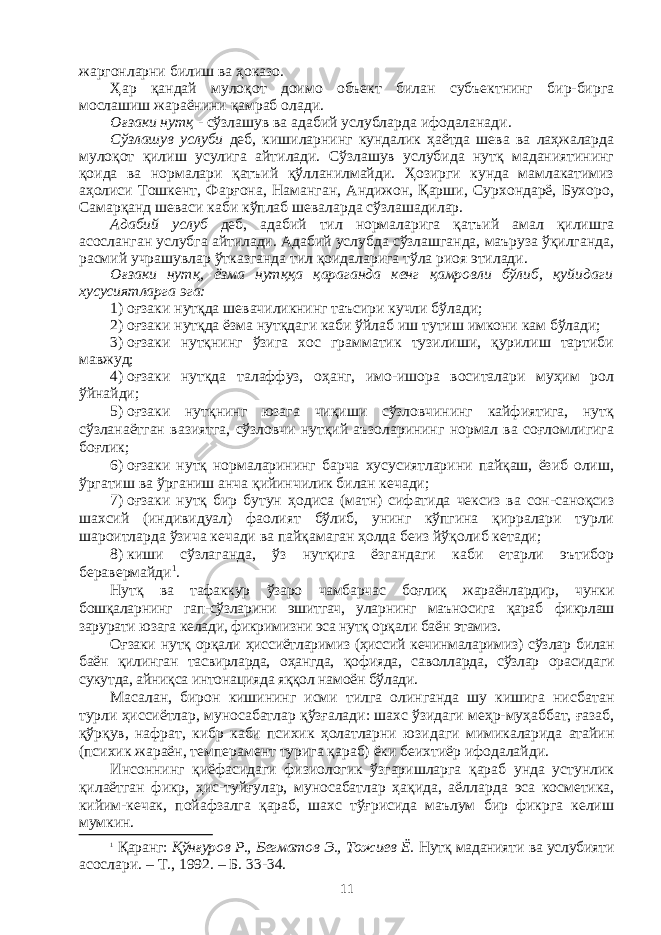 жаргонларни билиш ва ҳоказо. Ҳар қандай мулоқот доимо объект билан субъектнинг бир-бирга мослашиш жараёнини қамраб олади. Оғзаки нутқ - сўзлашув ва адабий услубларда ифодаланади. Сўзлашув услуби деб, кишиларнинг кундалик ҳаётда шева ва лаҳжаларда мулоқот қилиш усулига айтилади. Сўзлашув услубида нутқ маданиятининг қоида ва нормалари қатъий қўлланилмайди. Ҳозирги кунда мамлакатимиз аҳолиси Тошкент, Фарғона, Наманган, Андижон, Қарши, Сурхондарё, Бухоро, Самарқанд шеваси каби кўплаб шеваларда сўзлашадилар. Адабий услуб деб, адабий тил нормаларига қатъий амал қилишга асосланган услубга айтилади. Адабий услубда сўзлашганда, маъруза ўқилганда, расмий учрашувлар ўтказганда тил қоидаларига тўла риоя этилади. Оғзаки нутқ, ёзма нутққа қараганда кенг қамровли бўлиб, қуйи да ги хусусиятларга эга: 1)   оғзаки нутқда шевачиликнинг таъсири кучли бўлади; 2)   оғзаки нутқда ёзма нутқдаги каби ўйлаб иш тутиш имкони кам бўлади; 3)   оғзаки нутқнинг ўзига хос грамматик тузилиши, қурилиш тартиби мавжуд; 4)   оғзаки нутқда талаффуз, оҳанг, имо-ишора воситалари муҳим рол ўйнайди; 5)   оғзаки нутқнинг юзага чиқиши сўзловчининг кайфиятига, нутқ сўзланаётган вазиятга, сўзловчи нутқий аъзоларининг нормал ва соғломлигига боғлик; 6)   оғзаки нутқ нормаларининг барча хусусиятларини пайқаш, ёзиб олиш, ўргатиш ва ўрганиш анча қийинчилик билан кечади; 7)   оғзаки нутқ бир бутун ҳодиса (матн) сифатида чексиз ва сон-саноқсиз шахсий (индивидуал) фаолият бўлиб, унинг кўпгина қирралари турли шароитларда ўзича кечади ва пайқамаган ҳолда беиз йўқолиб кетади; 8)   киши сўзлаганда, ўз нутқига ёзгандаги каби етарли эътибор беравермайди 1 . Нутқ ва тафаккур ўзаро чамбарчас боғлиқ жараёнлардир, чунки бошқаларнинг гап-сўзларини эшитгач, уларнинг маъносига қараб фикр лаш зарурати юзага келади, фикримизни эса нутқ орқали баён этамиз. Оғзаки нутқ орқали ҳиссиётларимиз (ҳиссий кечинмаларимиз) сўз лар билан баён қилинган тасвирларда, оҳангда, қофияда, савол ларда, сўзлар орасидаги сукутда, айниқса интонацияда яққол намоён бўлади. Масалан, бирон кишининг исми тилга олинганда шу кишига нис батан турли ҳиссиётлар, муносабатлар қўзғалади: шахс ўзидаги меҳр-муҳаббат, ғазаб, қўрқув, нафрат, кибр каби психик ҳолатларни юзи да ги мимикаларида атайин (психик жараён, темперамент турига қараб) ёки беихтиёр ифодалайди. Инсоннинг қиёфасидаги физиологик ўзгаришларга қараб унда устунлик қилаётган фикр, ҳис-туйғулар, муносабатлар ҳақида, аёл лар да эса косметика, кийим-кечак, пойафзалга қараб, шахс тўғрисида маълум бир фикрга келиш мумкин. 1   Қаранг: Қўнғуров Р., Бегматов Э., Тожиев Ё. Нутқ маданияти ва услу бияти асослари. – Т. , 1992. – Б. 33-34. 11 