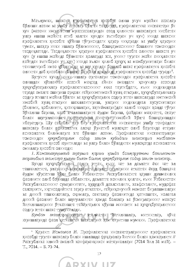 Маълумки, шахсни профилактик ҳисобга олиш учун муайян асос лар бўлиши лозим ва ушбу асослар бўлган тақдирда, профилактика инспектори ўн кун (жазони ижро этиш муассасаларидан озод қилин ган шахсларга нисбатан улар яшаш жойига етиб келган кундан эътиборан уч кун) ичида шахсни профилактик ҳисобга қўйиш тўғ ри сидаги қарор чиқаради ва ушбу қарорни туман, шаҳар ички ишлар бўлимининг, бошқармасининг бошлиғи томонидан тасдиқлатади. Тас диқланган қарорни профилактик ҳисобга олинган шахсга уч кун (у яшаш жойида бўлмаган ҳолларда эса, унинг турган жойи аниқ ланган пайтдан эътиборан уч кун) ичида эълон қилиб ҳуқуқ ва мажбуриятлари билан таништириб имзо қўйдиради ва шу кундан бошлаб шахс профилактик ҳисобга олинган деб ҳисобланиб шахс бир йил давомида профилактик ҳисобда туради 5 . Бугунги кунда ички ишлар органлари томонидан профилактик ҳисобга олишдан кўзланган асосий мақсад айнан амалдаги қонунлар асосида ҳуқуқбузарликлар профилактикасининг якка тартибдаги, яъни индивидуал тарзда амалга ошириш орқали ғайриижтимоий хулқ-атворли, ҳуқуқбузарликлар содир этишга мойил бўлган ва ҳуқуқбузарлик содир этган шахслар да ижтимоий ижобий хулқ-атвор ни шакллантириш, уларни индивидуал хусусиятлари (билими, қоби лияти, қизиқишлари, эҳтиёжлари)дан келиб чиққан ҳолда тўғри йўна лиш бериш, касб эгаллашларига ёрдам бериш, фойдали меҳнатга, спорт билан шуғулланишга қизиқтириш сингари ижобий йўлга бош қаришдан иборатдир. Шу сабабли ҳар бир профилактика инспектори ушбу тоифадаги шахслар билан психологик алоқа ўрнатиб мулоқот олиб борганда етарли психологик билимларга эга бўлиши лозим. Профилактика инспекторлари томонидан ҳуқуқбузарлик содир этган қуйидаги шахсларга нисбатан профилактик ҳисоб юритилади ва улар билан бўладиган мулоқотда психологик омиллар ҳисобга олинади: 1.   Конституциявий тузумга қарши ҳамда бошқарувнинг бел ги лан ган тартибига тажовуз қилиш билан боғлиқ ҳуқуқбузарлик содир этган шахслар. Бунда ҳуқуқбузарлик содир этган, яъни чет эл давлати ёки чет эл ташкилотига, уларнинг вакилларига давлат сирларини етказган ёхуд бошқача ёрдам кўрсатиш йўли билан Ўзбекистон Республикасига қар ши душманлик фаолияти олиб боришда айбланган, давлатга хоин лик қилган, яъни Ўзбекистон Республикасининг суверенитети, ҳуду дий дахлсизлиги, хавфсизлиги, мудофаа салоҳияти, иқтисодиётига зарар етказган, ғайриқонуний жамоат бирлашма лари ва диний таш ки лотлар, оқимлар, секталар фаолиятида қатнашган, нолегал диний фао лият билан шуғулланган ҳамда болалар ва ўсмирларнинг махсус йиғи лиш ларини ўтказишга тайёргарлик кўриш жинояти ва ҳуқуқ бузарлигини содир этган шахс тушунилади. Бундан ташқари,   рухсат этилмаган йиғилишлар, митинглар, кўча юришларида фаол қатнашган шахсларни ҳам киритиш мумкин. Про фи лактика 5 Қаранг: Исмаилов И. Профилактика инспекторларининг профилактик ҳисобда турган шахслар билан ишлашда фуқаролар йиғини билан ҳамкорлиги // Республика илмий-амалий конференцияси материаллари (2014 йил 31 май). – Т. , 2014. – Б. 23-24. 12 